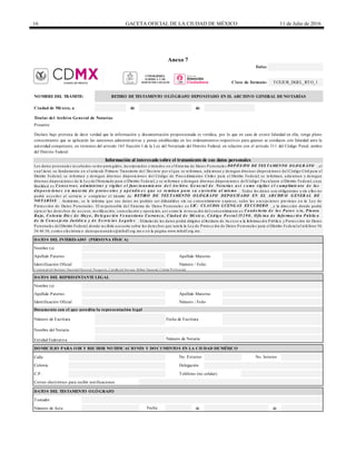16 GACETA OFICIAL DE LA CIUDAD DE MÉXICO 11 de Julio de 2016
Anexo 7
de de
Calle
Número de Acta de de
DATOS DEL TESTAMENTO OLÓGRAFO
Fecha
Testador
C.P. Teléfono (no celular)
Correo electrónico para recibir notificaciones
Identificación Oficial Número / Folio
Documento con el que acredita la representación legal
Número de Escritura
No. Exterior No. Interior
Colonia Delegación
Entidad Federativa
DOMICILIO PARA OIR Y RECIBIR NOTIFICACIONES Y DOCUMENTOS EN LA CIUDAD DEMÉXICO
Nombre del Notario
Número de Notaría
Nombre (s)
Apellido Paterno Apellido Materno
Fecha de Escritura
Identificación Oficial Número / Folio
Credencial del Instituto Nacional Electoral, Pasaporte, Cartilla del Servicio Militar Nacional, Cédula Profesional.
DATOS DEL REPRESENTANTELEGAL
DATOS DEL INTERESADO (PERSONA FÍSICA)
Nombre (s)
Apellido Paterno Apellido Materno
Titular del Archivo General de Notarías
Presente
Declaro bajo protesta de decir verdad que la información y documentación proporcionada es verídica, por lo que en caso de existir falsedad en ella, tengo pleno
conocimiento que se aplicarán las sanciones administrativas y penas establecidas en los ordenamientos respectivos para quienes se conducen con falsedad ante la
autoridad competente, en términos del artículo 165 fracción I de la Ley del Notariado del Distrito Federal, en relación con el artículo 311 del Código Penal, ambos
del Distrito Federal.
Información al interesado sobre el tratamiento de sus datos personales
Los da tos pe rsona le s re c a ba dos se rá n prote gidos, inc orpora dos y tra ta dos e n e lSiste ma de Da tos Pe rsona le s DEP Ó S ITO DE TES TAMENTO O LO G RÁFO , e l
c ua l tie ne su funda me nto e n e l a rtic ulo Prime ro Tra nsitorio de l De c re to por e l que se re forma n, a dic iona n y de roga n dive rsa s disposic ione s de l Código Civil pa ra e l
Distrito Fe de ra l, se re forma n y de roga n dive rsa s disposic ione s de l Código de Proc e dimie ntos Civile s pa ra e l Distrito Fe de ra l; se re forma n, a dic iona n y de roga n
dive rsa s disposic ione s de la Le y de lNota ria do pa ra e lDistrito Fe de ra l, y se re forma n y de roga n dive rsa s disposic ione s de lCódigo Fisc a lpa ra e lDistrito Fe de ra l, c uya
fina lida d e s Co ns e rv a r, a d minis tra r y v ig ila r e l func io na mie nto d e l Arc hiv o G e ne ra l d e No ta ria s a s í c o mo v ig ila r e l c ump limie nto d e la s
d is p o s ic io ne s e n ma te ria d e p ro to c o lo s y a p é nd ic e s q ue s e re mita n p a ra s u c us to d ia a l mis mo . Todos los da tos son obliga torios y sin e llos no
podrá a c c e de r a l se rvic io o c omple ta r e l trá mite de RETIRO DE TES TAMENTO O LÓ G RAFO DEP O S ITADO EN EL ARCHIVO G ENERAL DE
NO TARÍAS . Asimismo, se le informa que sus da tos no podrá n se r difundidos sin su c onse ntimie nto e xpre so, sa lvo la s e xc e pc ione s pre vista s e n la Le y de
Prote c c ión de Da tos Pe rsona le s. El re sponsa ble de l Siste ma de Da tos Pe rsona le s e s LIC. CLAUDIA LUENG AS ES CUDERO , y la dire c c ión donde podrá
e je rc e r los de re c hos de a c c e so, re c tific a c ión, c a nc e la c ión y oposic ión, a sí c omo la re voc a c ión de l c onse ntimie nto e s Ca nd e la ria d e lo s P a to s s /n, P la nta
Ba ja , Co lo nia Die z d e Ma y o , De le g a c ió n Ve nus tia no Ca rra nz a , Ciud a d d e Mé xic o , Có d ig o P o s ta l 15 2 9 0 , O fic ina d e Info rma c ió n P úb lic a
d e la Co ns e je ría Juríd ic a y d e S e rv ic io s Le g a le s . Eltitula r de los da tos podrá dirigirse a lInstituto de Ac c e so a la Informa c ión Públic a y Prote c c ión de Da tos
Pe rsona le s de lDistrito Fe de ra l, donde re c ibirá a se soría sobre los de re c hos que tute la la Le y de Prote c c ión de Da tos Pe rsona le s pa ra e lDistrito Fe de ra la l te lé fono 56
36 46 36; c orre o e le c trónic o: da tospe rsona le s@infodf.org.mx o e n la pá gina www.infodf.org.mx.
Folio:
Clave de formato: TCEJUR_DGEL_RTO_1
NOMBREDEL TRÁMITE: RETIRO DETESTAMENTO OLÓGRAFO DEPOSITADO EN EL ARCHIVO GENERAL DENOTARÍAS
Ciudad de México, a
CONSEJERÍA
JURÍDICA Y DE
SERVICIOS LEGALES
 