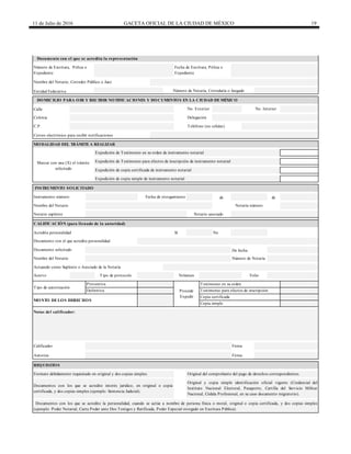 11 de Julio de 2016 GACETA OFICIAL DE LA CIUDAD DE MÉXICO 19
Calle
de de
Acredita personalidad Sí No
Documentos con los que se acredite interés jurídico, en original o copia
certificada, y dos copias simples (ejemplo: Sentencia Judicial).
Original y copia simple identificación oficial vigente (Credencial del
Instituto Nacional Electoral, Pasaporte, Cartilla del Servicio Militar
Nacional, Cédula Profesional, en su caso documento migratorio).
Documentos con los que se acredite la personalidad, cuando se actúe a nombre de persona física o moral, original o copia certificada, y dos copias simples
(ejemplo: Poder Notarial, Carta Poder ante Dos Testigos y Ratificada, Poder Especial otorgado en Escritura Pública).
Autoriza Firma
REQUISITOS
Formato debidamente requisitado en original y dos copias simples. Original del comprobante del pago de derechos correspondientes.
Copia certificada
Copia simple
Notas del calificador:
Calificador Firma
Tipo de autorización
Preventiva
Procede
Expedir
Testimonio en su orden
Definitiva Testimonio para efectos de inscripción
MONTO DELOS DERECHOS
Nombre del Notario
Nombre del Notario Notaría número
CALIFICACIÓN (para llenado de la autoridad)
Número de Notaría
Acervo Tipo de protocolo Volumen Folio
Actuando como Suplente o Asociado de la Notaría
Documento solicitado De fecha
Notario suplente Notario asociado
Documento con el que acredita personalidad
Correo electrónico para recibir notificaciones
INSTRUMENTO SOLICITADO
Instrumento número Fecha de otorgamiento
MODALIDAD DEL TRÁMITEA REALIZAR
Marcar con una (X) el trámite
solicitado
Expedición de Testimonio en su orden de instrumento notarial
Expedición de Testimonio para efectos de inscripción de instrumento notarial
Expedición de copia certificada de instrumento notarial
Expedición de copia simple de instrumento notarial
Nombre del Notario, Corredor Público o Juez
Colonia
C.P.
Delegación
Teléfono (no celular)
DOMICILIO PARA OIR Y RECIBIR NOTIFICACIONES Y DOCUMENTOS EN LA CIUDAD DEMÉXICO
No. Exterior No. Interior
Entidad Federativa Número de Notaría, Correduría o Juzgado
Documento con el que se acredita la representación
Número de Escritura, Póliza o
Expediente
Fecha de Escritura, Póliza o
Expediente
 