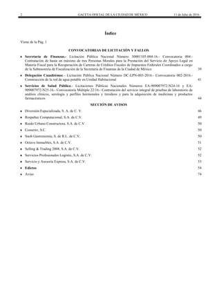 2 GACETA OFICIAL DE LA CIUDAD DE MÉXICO 11 de Julio de 2016
Índice
Viene de la Pág. 1
 CONVOCATORIAS DE LICITACIÓN Y FALLOS
 Secretaría de Finanzas.- Licitación Pública Nacional Número 30001105-004-16.- Convocatoria 004.-
Contratación de hasta un máximo de tres Personas Morales para la Prestación del Servicio de Apoyo Legal en
Materia Fiscal para la Recuperación de Carteras de Créditos Fiscales de Impuestos Federales Coordinados a cargo
de la Subtesorería de Fiscalización de la Secretaría de Finanzas de la Ciudad de México 39
 Delegación Cuauhtémoc.- Licitación Pública Nacional Número DC-LPN-003-2016.- Convocatoria 002-2016.-
Construcción de la red de agua potable en Unidad Habitacional 41
 Servicios de Salud Pública.- Licitaciones Públicas Nacionales Números EA-909007972-N24-16 y EA-
909007972-N25-16.- Convocatoria Múltiple 22/16.- Contratación del servicio integral de pruebas de laboratorio de
análisis clínicos, serología y perfiles hormonales y tiroideos y para la adquisición de medicinas y productos
farmacéuticos 44
 SECCIÓN DE AVISOS
 Diversión Especializada, S. A. de C. V. 46
 Respaltec Computacional, S.A. de C.V. 49
 Ruido Urbano Constructora, S.A. de C.V. 50
 Cosserav, S.C. 50
 Snob Gastronomía, S. de R.L. de C.V. 50
 Octavo Inmuebles, S.A. de C.V. 51
 Selling & Trading 2008, S.A. de C.V. 52
 Servicios Profesionales Logistic, S.A. de C.V. 52
 Servicio y Asesoría Express, S.A. de C.V. 53
 Edictos 54
 Aviso 74
 