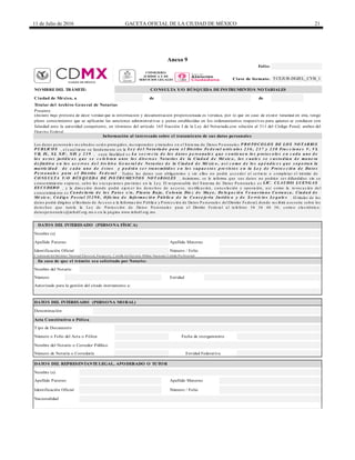 11 de Julio de 2016 GACETA OFICIAL DE LA CIUDAD DE MÉXICO 21
Anexo 9
de
Nombre del Notario
Número Entidad
Autorizado para la gestión del citado instrumento a:
Nombre del Notario o Corredor Público
Número / Folio
Nacionalidad
DATOS DEL REPRESENTANTE LEGAL, APODERADO O TUTOR
Identificación Oficial Número / Folio
Identificación Oficial
Entidad Federativa
Apellido Paterno Apellido Materno
Apellido Paterno Apellido Materno
Credencial del Instituto Nacional Electoral, Pasaporte, Cartilla del Servicio Militar Nacional, Cédula Profesional
En caso de que el trámite sea solicitado por Notario:
Nombre (s)
Denominación
Acta Constitutiva o Póliza
Tipo de Documento
DATOS DEL INTERESADO (PERSONA MORAL)
Número o Folio del Acta o Póliza Fecha de otorgamiento
Número de Notaría o Correduría
Titular del Archivo General de Notarías
Presente
Declaro bajo protesta de decir verdad que la información y documentación proporcionada es verídica, por lo que en caso de existir falsedad en ella, tengo
pleno conocimiento que se aplicarán las sanciones administrativas y penas establecidas en los ordenamientos respectivos para quienes se conducen con
falsedad ante la autoridad competente, en términos del artículo 165 fracción I de la Ley del Notariado,con relación al 311 del Código Penal, ambos del
Distrito Federal.
Información al interesado sobre el tratamiento de sus datos personales
Los da tos pe rsona le s re c a ba dos se rá n prote gidos, inc orpora dos y tra ta dos e n e l S iste ma de Da tos P e rsona le s P RO TO CO LO S DE LO S NO TARIO S
P UBLICO S , e l c ua l tie ne su funda me nto e n la Le y d e l No ta ria d o p a ra e l Dis trito Fe d e ra l a rtíc u lo s 2 3 6 , 2 3 7 y 2 3 8 Fra c c io n e s V, VI,
VII, IX, XI, XIV, XIX y 2 3 9 , c uya fina lida d e s La s e c re c ía d e lo s d a to s p e rs o n a le s q u e c o n tie n e n lo s p ro to c o lo s e n c a d a u n o d e
lo s a c to s ju ríd ic o s q u e s e c e le b ra n a n te lo s d iv e rs o s No ta rio s d e la Ciu d a d d e Mé xic o , lo s c u a le s s e c u s to d ia n d e ma n e ra
d e fin itiv a e n lo s a c e rv o s d e l Arc h iv o G e n e ra l d e No ta ría s d e la Ciu d a d d e Mé xic o , a s í c o mo d e lo s a p é n d ic e s q u e s o p o rta n la
ma tric id a d d e c a d a u n o d e é s to s y p o d rá n s e r tra n s mitid o s e n lo s s u p u e s to s p re v is to s e n la Le y d e P ro te c c ió n d e Da to s
P e rs o n a le s p a ra e l Dis trito Fe d e ra l . Todos los da tos son obliga torios y sin e llos no podrá a c c e de r a l se rvic io o c omple ta r e l trá mite de
CO NS ULTA Y /O BÚS Q UEDA DE INS TRUMENTO S NO TARIALES . Asimismo, se le informa que sus da tos no podrá n se r difundidos sin su
c onse ntimie nto e xpre so, sa lvo la s e xc e pc ione s pre vista s e n la Le y. El re sponsa ble de l S iste ma de Da tos P e rsona le s e s LIC. CLAUDIA LUENG AS
ES CUDERO , y la dire c c ión donde podrá e je rc e r los de re c hos de a c c e so, re c tific a c ión, c a nc e la c ión y oposic ión, a sí c omo la re voc a c ión de l
c onse ntimie nto e s Ca n d e la ria d e lo s P a to s s /n , P la n ta Ba ja , Co lo n ia Die z d e Ma y o , De le g a c ió n Ve n u s tia n o Ca rra n z a , Ciu d a d d e
Mé xic o , Có d ig o P o s ta l 15 2 9 0 , O fic in a d e In fo rma c ió n P ú b lic a d e la Co n s e je ría Ju ríd ic a y d e S e rv ic io s Le g a le s . El titula r de los
da tos podrá dirigirse a lInstituto de Ac c e so a la Informa c ión P úblic a y P rote c c ión de Da tos P e rsona le s de lDistrito Fe de ra l, donde re c ibirá a se soría sobre los
de re c hos que tute la la Le y de P rote c c ión de Da tos P e rsona le s pa ra e l Distrito Fe de ra l a l te lé fono 56 36 46 36; c orre o e le c trónic o:
da tospe rsona le s@infodf.org.mx o e n la pá gina www.infodf.org.mx.
DATOS DEL INTERESADO (PERSONA FÍSICA)
Nombre (s)
Folio:
Clave de formato: TCEJUR-DGJEL_CYB_1
NOMBRE DEL TRÁMITE: CONSULTA Y/O BÚSQUEDA DE INSTRUMENTOS NOTARIALES
Ciudad de México, a de
CONSEJERÍA
JURÍDICA Y DE
SERVICIOS LEGALES
 