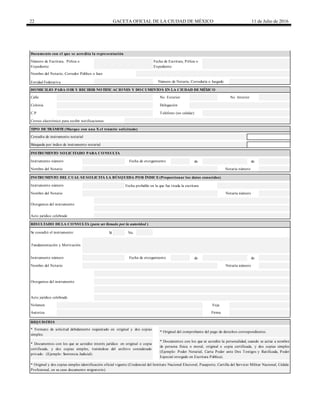 22 GACETA OFICIAL DE LA CIUDAD DE MÉXICO 11 de Julio de 2016
Calle
de de
Fecha probable en la que fue tirada la escritura
Sí No
de de
Entidad Federativa
Nombre del Notario, Corredor Público o Juez
Número de Notaría, Correduría o Juzgado
Fecha de Escritura, Póliza o
Expediente
Número de Escritura, Póliza o
Expediente
Documento con el que se acredita la representación
* Documentos con los que se acredite interés jurídico en original o copia
certificada, y dos copias simples, tratándose del archivo considerado
privado. (Ejemplo: Sentencia Judicial).
* Documentos con los que se acredite la personalidad, cuando se actúe a nombre
de persona física o moral, original o copia certificada, y dos copias simples
(Ejemplo: Poder Notarial, Carta Poder ante Dos Testigos y Ratificada, Poder
Especial otorgado en Escritura Pública).
* Original y dos copias simples identificación oficial vigente (Credencial del Instituto Nacional Electoral, Pasaporte, Cartilla del Servicio Militar Nacional, Cédula
Profesional, en su caso documento migratorio).
Autoriza
Acto jurídico celebrado
Volumen Foja
Firma
Se consultó el instrumento:
Otorgantes del instrumento
REQUISITOS
* Formato de solicitud debidamente requisitado en original y dos copias
simples.
* Original del comprobante del pago de derechos correspondientes.
Nombre del Notario
Instrumento número
Nombre del Notario Notaría número
Notaría número
Acto jurídico celebrado
Otorgantes del instrumento
Fundamentación y Motivación
RESULTADO DE LA CONSULTA (para ser llenado por la autoridad )
Instrumento número Fecha de otorgamiento
Nombre del Notario
INSTRUMENTO DEL CUAL SE SOLICITA LA BÚSQUEDA POR ÍNDICE (Proporcionar los datos conocidos)
Notaría número
Búsqueda por índice de instrumento notarial
INSTRUMENTO SOLICITADO PARA CONSULTA
Instrumento número Fecha de otorgamiento
TIPO DE TRÁMITE (Marque con una X el trámite solicitado)
Consulta de instrumento notarial
DOMICILIO PARA OIR Y RECIBIR NOTIFICACIONES Y DOCUMENTOS EN LA CIUDAD DE MÉXICO
No. Exterior No. Interior
Colonia Delegación
C.P.
Correo electrónico para recibir notificaciones
Teléfono (no celular)
 