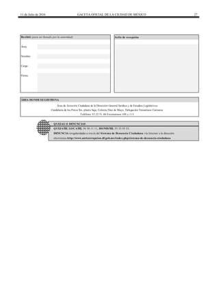11 de Julio de 2016 GACETA OFICIAL DE LA CIUDAD DE MÉXICO 27
DENUNCIA irregularidades a través del Sistema de Denuncia Ciudadana vía Internet a la dirección
Recibió (para ser llenado por la autoridad) Sello de recepción
electrónica http://www.anticorrupcion.df.gob.mx/index.php/sistema-de-denuncia-ciudadana
ÁREA DONDE SE GESTIONA
Área de Atención Ciudadana de la Dirección General Jurídica y de Estudios Legislativos
Candelaria de los Patos S/n, planta baja, Colonia Diez de Mayo, Delegación Venustiano Carranza
Teléfono 55 22 51 40 Extensiones 109 y 113
QUEJAS O DENUNCIAS
QUEJATEL LOCATEL 56 58 11 11, HONESTEL 55 33 55 33.
Área
Nombre
Cargo
Firma
 
