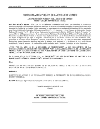 11 de Julio de 2016 GACETA OFICIAL DE LA CIUDAD DE MÉXICO 3
ADMINISTRACIÓN PÚBLICA DE LA CIUDAD DE MÉXICO
ADMINISTRACIÓN PÚBLICA DE LA CIUDAD DE MÉXICO
SECRETARÍA DE DESARROLLO SOCIAL
DR. JOSÉ RAMÓN AMIEVA GÁLVEZ, SECRETARIO DE DESARROLLO SOCIAL, con fundamento en los artículos
transitorios segundo y décimo cuarto del Decreto por el que se declaran reformadas y derogadas diversas disposiciones de la
Constitución Política de los Estados Unidos Mexicanos, en materia de reforma política de la Ciudad de México, publicado
en el Diario Oficial de la Federación el 29 de enero de 2016; 87 y 115 fracciones I y II del Estatuto de Gobierno del Distrito
Federal; 15 fracción VI, 17 y 28 de la Ley Orgánica de la Administración Pública del Distrito Federal; 7 fracción VI,
numeral 3 y 63 del Reglamento Interior de la Administración Pública del Distrito Federal; 10 fracción IV y 32 de la Ley de
Desarrollo Social del Distrito Federal; 63 fracción V del Reglamento de la Ley de Desarrollo Social del Distrito Federal; en
las Reglas de Operación que rigen al Programa Coinversión para el Desarrollo Social de la Ciudad de México 2016,
publicadas en la Gaceta Oficial del Distrito Federal el 29 de enero de 2016, No. 270 Tomo I; Convocatoria del Programa
Coinversión para el Desarrollo Social de la Ciudad de México 2016, publicada el 12 de febrero de 2013, en la Gaceta
Oficial de la Ciudad de México, y de conformidad con los resultados por la Comisión Evaluadora, se emite el siguiente:
AVISO POR EL QUE SE DA A CONOCER LA MODIFICACIÓN A LOS RESULTADOS DE LA
CONVOCATORIA DEL PROGRAMA COINVERSIÓN PARA EL DESARROLLO SOCIAL DE LA CIUDAD DE
MÉXICO PARA EL EJERCICIO FISCAL 2016, PUBLICADO EN LA GACETA OFICIAL DE LA CIUDAD DE
MÉXICO No. 107, DEL 04 DE JULIO DE 2016.
En la página 178 de la GOCDMX, EJE 10. PROMOCIÓN DE LOS DERECHOS DE ACCESO A LA
INFORMACIÓN PÚBLICA Y PROTECCIÓN DE DATOS PERSONALES.
Dice:
SECRETARÍA DE DESARROLLO SOCIAL DE LA CIUDAD DE MÉXICO A TRAVÉS DE LA DIRECCIÓN
GENERAL DE IGUALDAD Y DIVERSIDAD SOCIAL.
Debe decir:
INSTITUTO DE ACCESO A LA INFORMACIÓN PÚBLICA Y PROTECCIÓN DE DATOS PERSONALES DEL
DISTRITO FEDERAL.
ÚNICO.- Publíquese el presente instrumento en la Gaceta Oficial de la Ciudad de México.
Ciudad de México a 05 de julio de 2016
(Firma)
__________________________________
DR. JOSÉ RAMÓN AMIEVA GÁLVEZ
SECRETARIO DE DESARROLLO SOCIAL
 