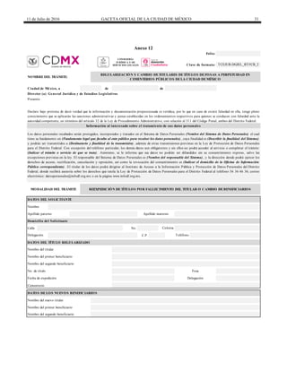 11 de Julio de 2016 GACETA OFICIAL DE LA CIUDAD DE MÉXICO 31
Anexo 12
NOMBRE DEL TRÁMITE:
de de
Director (a) General Jurídica y de Estudios Legislativos
Calle No.
C.P.
Cementerio
Los datos personales recabados serán protegidos, incorporados y tratados en el Sistema de Datos Personales (Nombre del Sistema de Datos Personales) el cual
tiene su fundamento en (Fundamento legal que faculta al ente público para recabar los datos personales) , cuya finalidad es (Describir la finalidad del Sistema)
y podrán ser transmitidos a (Destinatario y finalidad de la transmisión) , además de otras transmisiones previstas en la Ley de Protección de Datos Personales
para el Distrito Federal. Con excepción del teléfono particular, los demás datos son obligatorios y sin ellos no podrá acceder al servicio o completar el trámite
(Indicar el trámite o servicio de que se trate) . Asimismo, se le informa que sus datos no podrán ser difundidos sin su consentimiento expreso, salvo las
excepciones previstas en la ley. El responsable del Sistema de Datos Personales es (Nombre del responsable del Sistema) , y la dirección donde podrá ejercer los
derechos de acceso, rectificación, cancelación y oposición, así como la revocación del consentimiento es (Indicar el domicilio de la Oficina de Información
Pública correspondiente) . El titular de los datos podrá dirigirse al Instituto de Acceso a la Información Pública y Protección de Datos Personales del Distrito
Federal, donde recibirá asesoría sobre los derechos que tutela la Ley de Protección de Datos Personales para el Distrito Federal al teléfono 56 36 46 36; correo
electrónico: datospersonales@infodf.org.mx o en la página www.infodf.org.mx.
Folio:
Domicilio del Solicitante
DATOS DEL SOLICITANTE
Clave de formato: TCEJUR-DGJEL_RTFCB_2
Ciudad de México, a
REGULARIZACIÓN Y CAMBIO DE TITULARES DE TÍTULOS DE FOSAS A PERPETUIDAD EN
CEMENTERIOS PÚBLICOS DE LA CIUDAD DE MÉXICO
Delegación Teléfono
Nombre
Apellido paterno Apellido materno
REEXPEDICIÓN DE TÍTULOS POR FALLECIMIENTO DEL TITULAR O CAMBIO DE BENEFICIARIOSMODALIDAD DEL TRÁMITE
Presente
Declaro bajo protesta de decir verdad que la información y documentación proporcionada es verídica, por lo que en caso de existir falsedad en ella, tengo pleno
conocimiento que se aplicarán las sanciones administrativas y penas establecidas en los ordenamientos respectivos para quienes se conducen con falsedad ante la
autoridad competente, en términos del artículo 32 de la Ley de Procedimiento Administrativo, con relación al 311 del Código Penal, ambos del Distrito Federal.
Información al interesado sobre el tratamiento de sus datos personales
Nombre del primer beneficiario
DATOS DEL TÍTULO REGULARIZADO
Nombre del titular
Nombre del primer beneficiario
Colonia
Nombre del segundo beneficiario
No. de título Fosa
Fecha de expedición Delegación
DATOS DE LOS NUEVOS BENEFICIARIOS
Nombre del nuevo titular
Nombre del segundo beneficiario
CONSEJERÍA
JURÍDICA Y DE
SERVICIOS LEGALES
 