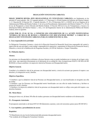 11 de Julio de 2016 GACETA OFICIAL DE LA CIUDAD DE MÉXICO 35
DELEGACIÓN VENUSTIANO CARRANZA
ISRAEL MORENO RIVERA JEFE DELEGACIONAL EN VENUSTIANO CARRANZA con fundamento en los
artículos 87 tercer párrafo, 104, 112 segundo párrafo y 117 fracciones I y XI del Estatuto de Gobierno del Distrito Federal;
1, 2, 3 fracción III, 10 fracción XV, 11 párrafo dieciséis, 37, 38 y 39 fracciones XLV, y LXXXV de la Ley Orgánica de la
Administración Pública del Distrito Federal; 11 de la Ley de Procedimiento Administrativo del Distrito Federal; 97 y 101 de
la Ley de Presupuesto y Gasto Eficiente del Distrito Federal; 14 fracción XXI de la Ley de Transparencia y Acceso a la
Información Pública del Distrito Federal; 1, 120, y 121 del Reglamento Interior de la Administración Pública del Distrito
Federal, emito la siguiente:
AVISO POR EL CUAL SE DA A CONOCER LOS LINEAMIENTOS DE LA ACCIÓN INSTITUCIONAL
“ENTREGA DE SILLAS DE RUEDAS A PERSONAS CON DISCAPACIDAD MOTRIZ” A CARGO DE LA
DELEGACION VENUSTIANO CARRANZA PARA EL EJERCICIO FISCAL 2016.
I.- Área responsable de la actividad:
La Delegación Venustiano Carranza, a través de la Dirección General de Desarrollo Social área responsable del control y
supervisión de esta actividad y como unidad responsable de la operación y seguimiento la Dirección de Promoción Social y
Educativa, a través de la Subdirección de Programas Sociales y la JUD de Atención a Grupos Vulnerables.
II.- Población objetivo.
Alcance.
Las personas con discapacidad se enfrentan a diversos factores como no poder trasladarse por si mismos de un lugar a otro,
entre otras; que repercuten directamente en el detrimento de su calidad de vida; al proporcionar HASTA 180 SILLAS DE
RUEDAS, se busca contribuir a la mejora de vida de las Personas con Discapacidad motriz.
Objetivo General.
Contribuir a la calidad de vida de las personas con discapacidad motriz, a través de acciones que generen el respeto a sus
derechos y la integración social y familiar.
Objetivos Específicos.
* Contribuir a que la calidad de vida de las Personas con Discapacidad motriz, se vean beneficiados al otorgarles una silla
de ruedas.
* Contribuir a que las Personas con Discapacidad motriz beneficiadas con una silla de ruedas fortalezcan y faciliten su
integración social y familiar.
* Contribuir a la mejora de calidad de vida de las personas con discapacidad motriz se refleje como parte del respeto a sus
derechos humanos.
III.- Metas físicas:
Entrega por única vez, de hasta 180 sillas de ruedas a personas con discapacidad motriz residentes en la demarcación.
IV.- Presupuesto Autorizado:
El presupuesto autorizado es de hasta $547,615.00 (Quinientos cuarenta y siete mil seiscientos quince pesos 00/100 M.N.)
V.- Los requisitos y procedimientos de acceso:
Requisitos:
* El Beneficiario de esta Acción Institucional debe presentar discapacidad motriz.
* Ser residente de la Delegación Venustiano Carranza.
 