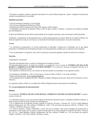 36 GACETA OFICIAL DE LA CIUDAD DE MÉXICO 11 de Julio de 2016
* Presentar en original y copia los siguientes documentos, los cuales deberá entregar de manera completa al momento de
solicitar la incorporación a la actividad.
Requisitos generales:
* Acta de nacimiento, pasaporte y/o acta notarial,
* Clave Única de Registro de Población (CURP),
* Identificación Oficial (Credencial de Elector INE vigente, cartilla militar) y
* Comprobante de domicilio actualizado (Último recibo de agua o predial o teléfono o constancia de residencia expedida
por esta delegación).
Si desea ser beneficiario de una silla de ruedas además de los requisitos generales, antes mencionados, deberá presentar:
Certificado o comprobante de discapacidad motriz, emitido preferentemente por Sector Salud de la Ciudad de México con
fecha de expedición no mayor a tres meses en el momento de solicitud de incorporación a la acción institucional,
Acceso.
* La solicitud de incorporación a la acción institucional es individual y directa por el interesado, por lo que deberá
presentarse a la Subdirección de Programas Sociales con la documentación completa que se especifica en los requisitos.
* Una vez presentados los requisitos, estos serán revisados por el personal asignado y llenado el formato de inscripción.
Selección.
Comprobación documental:
*Presentar discapacidad motriz y residir en la Delegación Venustiano Carranza.
*El interesado podrá conocer el estado de su trámite y su aceptación o no a la acción de “ENTREGA DE SILLAS DE
RUEDAS A PERSONAS CON DISCAPACIDAD MOTRIZ” en la oficina de Atención a Programas Sociales de la
Subdirección de Programas Sociales.
*Los requisitos, la forma de acceso y los criterios de selección podrán ser consultados en los siguientes medios:
* Vía telefónica 57649400 Ext. 1249 o 1232 de lunes a viernes de 9.00 a 15:00 hrs. Y de 16.00 a 20:00 hrs.
* Pagina web delegacional: www.vcarranza.df.gob.mx.
* En la Subdirección de Programas Sociales: Ubicada en Edificio Delegacional 2do piso, Dirección de Promoción social y
Educativa.
Los requisitos estarán visibles en el vestíbulo del Edificio Delegacional para conocimiento de la población.
VI.- Los procedimientos de instrumentación:
Difusión.
La actividad de “ENTREGA DE SILLAS DE RUEDAS A PERSONAS CON DISCAPACIDAD MOTRIZ” se darán a
conocer a través de:
* Los diferentes espacios con los que cuenta la Dirección General de Desarrollo Social y campañas de difusión mediante: el
portal virtual, así como las redes sociales de esta Delegación.
* En la Subdirección de Programas Sociales ubicada en Francisco del paso y Troncoso No. 219 Col. Jardín Balbuena
Edificio Delegacional, 2do. Piso, teléfono 57649400 ext. 1249 o 1232 con horario de atención, 9:00 hrs a 15:00 hrs. Y de
16.00 hrs a 20:00 hrs. De lunes a viernes.
* La JUD de atención a Grupos Vulnerables a través del área de trabajo social estará encargada de proporcionar la
información a todo usuario que la solicite o requiera formar parte de la acción; ubicada en Francisco del Paso y Troncoso
No. 219 Col. Jardín Balbuena, Edificio Delegacional, 2do Piso, teléfono 5749400 ext. 1119 con horario de atención,
9:00hrs a 14:00 hrs. Y de17.00 a 20.00 hrs. De lunes a viernes.
 