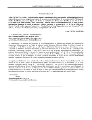 4 GACETA OFICIAL DE LA CIUDAD DE MÉXICO 11 de Julio de 2016
Contraloría General
Aviso CGCDMX/I/13/2016, a través del cual se hace del conocimiento de las dependencias, unidades administrativas,
órganos desconcentrados, delegaciones, órganos de apoyo y asesoría y entidades de la Administración Pública de la
Ciudad de México, que se ha dejado sin efectos la resolución del 28 de enero de 2015 y con ello el Aviso
CGDF/I/002/2015, publicado en la Gaceta Oficial de la Ciudad de México el 12 de febrero de 2015, en el que se indicó
que deberían abstenerse de recibir propuestas o celebrar contratos, en términos de la Ley de Obras Públicas del
Distrito Federal, con las empresas “Lumbreras y Túneles”, S.A. de C.V., “Ingeniería, Asesoría y Consultoría”, S.A.
de C.V. y “Empresa de Estudios Económicos y de Ingeniería”, S.A. de C.V.
AVISO CGCDMX/I/ 13 /2016
A LAS DEPENDENCIAS, UNIDADES ADMINISTRATIVAS,
ÓRGANOS DESCONCENTRADOS, DELEGACIONES,
ÓRGANOS DE APOYO Y ASESORÍA Y ENTIDADES DE LA
ADMINISTRACIÓN PÚBLICA DEL DISTRITO FEDERAL.
En cumplimiento a la sentencia del 30 de abril de 2015 pronunciada por la Segunda Sala Ordinaria del Tribunal de lo
Contencioso Administrativo de la Ciudad de México, emitida dentro del Juicio de Nulidad II-10906/15, la cual fue
confirmada el 10 de febrero de 2016 por la Sala Superior del referido Tribunal, en el recurso de apelación número
5203/2015, se determinó decretar la nulidad lisa y llana de la resolución del 28 de enero de 2015, dictada por esta
Contraloría General en el expediente CG/DRI/SPC-22/2014, por la cual se declaró la procedencia de impedimento a las
empresas “Lumbreras y Túneles”, S.A. de C.V., “Ingeniería, Asesoría y Consultoría”, S.A. de C.V. y “Empresa de Estudios
Económicos y de Ingeniería”, S.A. de C.V., en términos de la Ley de Obras Públicas del Distrito Federal, por el plazo de
dos años, a efecto de que se restituya a las citadas sociedades mercantiles en el goce de sus derechos indebidamente
afectados, consistentes en abstenerse de ejecutar la sanción impuesta en la citada resolución.
Al respecto, con fundamento en los artículos 87 y 115 del Estatuto de Gobierno del Distrito Federal; 16 fracción IV y 34
fracción XLVIII de la Ley Orgánica de la Administración Pública del Distrito Federal; 1°, 8, 37 fracción VII y 67 de la Ley
de Obras Públicas del Distrito Federal; 1°, 7 fracción XIV, numeral 1.2 y 104 fracción IV del Reglamento Interior de la
Administración Pública del Distrito Federal, esta autoridad administrativa hace de su conocimiento que se ha dejado sin
efectos la resolución del 28 de enero de 2015 y con ello el Aviso CGDF/I/002/2015, publicado en la Gaceta Oficial de la
Ciudad de México el 12 de febrero de 2015, en el que se indicó que deberían abstenerse de recibir propuestas o celebrar
contratos con las referidas sociedades mercantiles, en términos de la Ley de Obras Públicas del Distrito Federal.
ATENTAMENTE
(Firma)
MTRO. EDUARDO ROVELO PICO
CONTRALOR GENERAL DEL DISTRITO FEDERAL
 