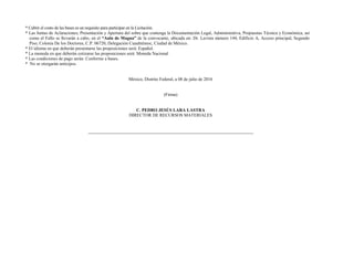 * Cubrir el costo de las bases es un requisito para participar en la Licitación.
* Las Juntas de Aclaraciones; Presentación y Apertura del sobre que contenga la Documentación Legal, Administrativa, Propuestas Técnica y Económica, así
como el Fallo se llevarán a cabo, en el “Aula de Magna” de la convocante, ubicada en: Dr. Lavista número 144, Edificio A, Acceso principal, Segundo
Piso, Colonia De los Doctores, C.P. 06720, Delegación Cuauhtémoc, Ciudad de México.
* El idioma en que deberán presentarse las proposiciones será: Español.
* La moneda en que deberán cotizarse las proposiciones será: Moneda Nacional
* Las condiciones de pago serán: Conforme a bases.
* No se otorgarán anticipos.
México, Distrito Federal, a 08 de julio de 2016
(Firma)
C. PEDRO JESÚS LARA LASTRA
DIRECTOR DE RECURSOS MATERIALES
 