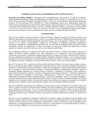 11 de Julio de 2016 GACETA OFICIAL DE LA CIUDAD DE MÉXICO 5
COORDINACIÓN GENERAL DE MODERNIZACIÓN ADMINISTRATIVA
OLIVER CASTAÑEDA CORREA, Coordinador General de Modernización Administrativa y Titular de la Unidad de
Mejora Regulatoria del Distrito Federal, con fundamento en lo dispuesto por los artículos 13, fracción III, 24, 25, 26, 27 y
28 de la Ley de Gobierno Electrónico del Distrito Federal; 11 de la Ley de Procedimiento Administrativo del Distrito
Federal; y 101 Bis, fracciones XXIV, XXXVIII, XL y XLII del Reglamento Interior de la Administración Pública del
Distrito Federal; numerales Tercero fracción XVI, Cuarto fracción I, Noveno fracciones I, V, IX, X y XV, Décimo Primero
y Vigésimo Tercero del Manual de Trámites y Servicios al Público del Distrito Federal; y 2, fracción II, 4 fracción XXIII,
13.2.1, 13.4.1, 13.4.2, 13.4.3, 13.8.2, 13.8.5, 18.5, 18.8, 28.1, 28.2, 28.3 y 29.1 de las Reglas de Operación del Registro
Electrónico de los Trámites y Servicios del Manual de Trámites y Servicios al Público del Distrito Federal, y
CONSIDERANDO
Que la Ley de Gobierno Electrónico del Distrito Federal señala que el Registro Electrónico de Trámites y Servicios será
operado y administrado por la Oficialía Mayor, a través de la Coordinación General de Modernización Administrativa que,
en su carácter de Unidad de Mejora Regulatoria del Distrito Federal, será la encargada de verificar que los trámites y
servicios, y sus formatos correspondientes, cumplan con los principios de legalidad, juridicidad, simplificación,
información, transparencia e imparcialidad para su inscripción, y que ésta tiene la facultad de normar, promover, formular,
instrumentar, ejecutar, dar seguimiento y evaluar las acciones en materia de simplificación administrativa, mejora
regulatoria y mejora de la gestión de trámites y servicios de la Administración Pública.
Que el Reglamento Interior de la Administración Pública del Distrito Federal y el Manual de Trámites y Servicios al
Público del Distrito Federal, establecen entre otras atribuciones de la Coordinación General de Modernización
Administrativa las de operar y administrar el Registro Electrónico de los Trámites y Servicios y el Portal Web de Trámites y
Servicios; desempeñar las funciones de la Unidad de Mejora Regulatoria del Distrito Federal, y ser la instancia facultada
para publicar en la Gaceta Oficial de la Ciudad de México los formatos de trámites y servicios que se encuentren inscritos
en el Registro Electrónico y difundirlos en el Portal Web Oficial de Trámites y Servicios (Trámites CDMX).
Que el 13 de marzo de 2015, se publicó en la Gaceta Oficial del Distrito Federal, el Aviso por el que se dieron a conocer,
entre otros, los trámites denominados “Legalización y/o Apostilla de Firma y Sello en Documentos Públicos Expedidos por
Servidores o Notarios Públicos del Distrito Federal”, “Asiento de Nota Marginal o Complementaria en Instrumento Notarial
que se encuentre en el Archivo General de Notarías”, “Autorización Definitiva de Instrumentos Notariales”, “Retiro de
Testamento Ológrafo Depositado en el Archivo General de Notarías”, “Expedición de Testimonio, Copia Certificada o
Copia Simple de Instrumento Notarial”, “Consulta y/o Búsqueda de Instrumentos Notariales”, “Consulta o Expedición de
Copias Certificadas de Sociedades en Convivencia”, “Regularización y Cambio de Titulares de Títulos de Fosas a
Perpetuidad en Cementerios Públicos del Distrito Federal”, y el Servicio denominado “Servicio de Venta de Ejemplares y
Gestión de Publicaciones de la Gaceta Oficial del Distrito Federal”, a cargo de la Dirección General Jurídica y de Estudios
Legislativos de la Consejería Jurídica y de Servicios Legales, que obtuvieron la constancia de inscripción en el Registro
Electrónico de los Trámites y Servicios del Manual de Trámites y Servicios al Público del Distrito Federal.
Que con la finalidad de proporcionar a los ciudadanos información clara, precisa y transparente, la Consejería Jurídica y de
Servicios Legales a través de la Dirección General Jurídica y de Estudios Legislativos, inició el proceso de modificación a
que se refieren los artículos 26 y 28 de la Ley de Gobierno Electrónico del Distrito Federal; el artículo DECIMO
TERCERO del Manual de Trámites y Servicios al Público del Distrito Federal y el numeral 13.1 de las Reglas de Operación
del Registro Electrónico de los Trámites y Servicios, y por tanto fue necesario modificar ocho Trámites y un Servicio a su
cargo.
Que una vez que se publiquen los formatos de solicitud de los trámites a cargo de la Dirección General Jurídica y de
Estudios Legislativos de la Consejería Jurídica y de Servicios Legales en la Gaceta Oficial de la Ciudad de México, éstos
surtirán sus efectos jurídicos y serán susceptibles de su aplicación en la forma y términos en los que se difunden y fueron
modificados en el Registro Electrónico de Trámites y Servicios y como aparecen en el Portal Web Oficial de Trámites y
Servicios (Trámites CDMX), por lo que he tenido a bien expedir el siguiente:
 