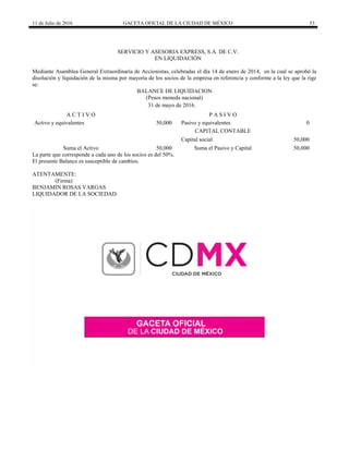 11 de Julio de 2016 GACETA OFICIAL DE LA CIUDAD DE MÉXICO 53
SERVICIO Y ASESORIA EXPRESS, S.A. DE C.V.
EN LIQUIDACIÓN
Mediante Asamblea General Extraordinaria de Accionistas, celebradas el día 14 de enero de 2014, en la cual se aprobó la
disolución y liquidación de la misma por mayoría de los socios de la empresa en referencia y conforme a la ley que la rige
se:
BALANCE DE LIQUIDACION
(Pesos moneda nacional)
31 de mayo de 2016.
A C T I V O P A S I V O
Activo y equivalentes 50,000 Pasivo y equivalentes 0
CAPITAL CONTABLE
Capital social 50,000
Suma el Activo 50,000 Suma el Pasivo y Capital 50,000
La parte que corresponde a cada uno de los socios es del 50%.
El presente Balance es susceptible de cambios.
ATENTAMENTE:
(Firma)
BENJAMIN ROSAS VARGAS
LIQUIDADOR DE LA SOCIEDAD.
 