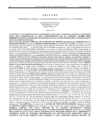 54 GACETA OFICIAL DE LA CIUDAD DE MÉXICO 11 de Julio de 2016
E D I C T O S
“INDEPENDENCIA JUDICIAL, VALOR INSTITUCIONAL Y RESPETO A LA AUTONOMÍA.”
JUZGADO OCTAVO CIVIL.
EXPEDIENTE: 517/2016
SECRETARÍA “A”
E D I C T O
LLAMANDO A LAS PERSONAS QUE SE CONSIDEREN AFECTADAS, TERCEROS, VÍCTIMAS U OFENDIDOS
PARA QUE COMPAREZCAN A ESTE PROCEDIMIENTO EN EL TÉRMINO DE DIEZ DÍAS
HÁBILES CONTADOS A PARTIR DEL DÍA SIGUIENTE DE LA ÚLTIMA PUBLICACIÓN A MANIFESTAR LO
QUE A SU INTERÉS CONVENGA
Que en los autos, del juicio ESPECIAL DE EXTINCIÓN DE DOMINIO promovido por GOBIERNO DE LA
CIUDAD DE MÉXICO en contra de CRISTINA CERON RADILLA, EXPEDIENTE NÚMERO 517/2016, el C. JUEZ
OCTAVO DE LO CIVIL DICTO UN AUTO DE FECHA SÉIS DE JUNIO DEL AÑO DOS MIL DIECISÉIS, QUE EN
LO CONDUCENTE DICE: “…LA SECRETARÍA DE ACUERDOS da cuenta, al C. Juez con la demanda suscrita por el
Licenciado JOSE LUIS HERNANDEZ MARTINEZ, en su carácter de Agente del Ministerio Público Especializado en
Procedimiento de Extinción de Dominio de la Procuraduría General de Justicia del Distrito Federal, actualmente Ciudad de
México, y en representación del GOBIERNO DE LA CIUDAD DE MÉXICO, siendo un tomo de la Averiguación Previa
número FCIN/ACD/T2/668/14-11 y su acumulada FCIN/AOP/T2/84/14-11, constantes de seiscientas veintisiete fojas,
expediente FEED/T1/73/15-07 constante de trescientas dieciséis fojas útiles un cuaderno de actuaciones originales y
veintiséis copias certificadas de las constancias de los nombramientos de los diversos Ministerios Públicos especializados en
Extinción de Dominio, remitidos por la Oficialía de Partes Común de este Tribunal, con un juego de traslado de demanda,
mismos que se recibieron el día seis de junio de dos mil dieciséis, siendo las nueve horas con un minuto. Conste. Ciudad de
México, a seis de junio del año dos mil dieciséis. Con el escrito de cuenta, anexos y copias simples que se acompañan, se
forma expediente y se registra como corresponde en el Libro de Gobierno de este Juzgado, bajo el número de
expediente 517/2016. Se ordena guardar los documentos exhibidos como base de la acción en el Seguro del Juzgado. Se
tiene por presentado al Licenciado JOSE LUIS HERNANDEZ MARTINEZ en su carácter de Agente del Ministerio
Público Especializado en el Procedimiento de Extinción de Dominio de la Procuraduría General de Justicia del Distrito
Federal en representación del Gobierno de la ciudad de méxico, personalidad que se le reconoce de conformidad con las
copias certificadas del acuerdo número A/002/2011 de quince de febrero del año dos mil once, del que se advierte la calidad
con la que se ostenta, el que se manda agregar a los autos para que surta los efectos legales correspondientes. Se tiene por
reconocido el carácter de C. Agentes del Ministerio Público a los Licenciados que se indican en el escrito de demanda en
términos de los nombramientos que se exhiben, por señalado el domicilio que indica para oír y recibir notificaciones y
documentos, y se tienen por autorizados a los licenciados designados en términos del cuarto párrafo del artículo 112 del
Código de Procedimientos Civiles para el Distrito Federal de aplicación supletoria a la ley de Extinción de Dominio del
Distrito Federal, de las que se acompaña copia certificada de la constancia de registro que indica de conformidad con el
acuerdo número 21-19/11 emitido por el Consejo de la Judicatura de este Tribunal. En términos del artículo 22 de la
Constitución Política de los Estados Unidos Mexicanos, 1, 2, 3, fracción II, 4, 5 fracción I, 11 fracciones I y V, 14, 32, 34,
35, 38, 41 último párrafo y 47 de la Ley de Extinción de Dominio para el Distrito Federal; 1, 2, 3, 20, 24, 25, 30, 35 y 38 del
Reglamento de la Ley de Extinción de Dominio para el Distrito Federal; 1, 6, 10 13, 13, 18, 19, 747, 750, 751, 752, 763,
764, 772, 774, 785, 790, 791, 794, 828 fracción IV, 830 del Código Civil vigente para el Distrito Federal 1, 2, 29, 44, 55,
95, 112 fracción II, 143, 255, 256, 257, 258, 278, 285, 286, 289, 291, 292, 294, 294, 296, 298, 308, 310, 311, 312, 327, 334,
335, 336, 346, 373, 379, 380, 402 y 403 del Código de Procedimientos Civiles de aplicación supletoria a la Ley Especial
citada, y conforme al artículo 3 Fracción II y IV de la Ley de Extinción de Dominio, se admite a trámite la demanda
planteada en la VÍA ESPECIAL y en ejercicio de la ACCIÓN DE EXTINCIÓN DE DOMINIO interpuesta en contra
de: CRISTINA CERON RADILLA como propietaria y titular registral del inmueble ubicado en CALLE VILLA
FEDERAL, ESQUINA CON VILLA CIDALER, EN LA COLONIA DESARROLLO URBANO
QUETZALCOATL, DELEGACION IZTAPALAPA, C.P. 09700, CIUDAD DE MÉXICO identificado con el FOLIO
REAL 639417-12, EN EL CUAL CONSTA INSCRITO EN EL REGISTRO PUBLICO DE LA PROPIEDAD Y
COMERCIO, COMO EL INMUEBLE DENOMINADO; D.U. QUETZALCOATL UBICACIÓN: LOTE 12,
MANZANA 31-B, CALLE ESQUINA VILLA FEDERAL Y VILLA CIDALER, COLONIA SECCIÓN “D”
 