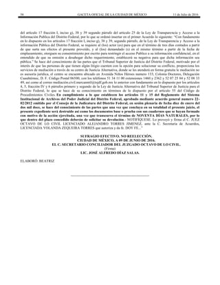 58 GACETA OFICIAL DE LA CIUDAD DE MÉXICO 11 de Julio de 2016
del artículo 17 fracción I, inciso g), 38 y 39 segundo párrafo del articulo 25 de la Ley de Transparencia y Acceso a la
Información Publica del Distrito Federal, por lo que se ordenó insertar en el primer Acuerdo lo siguiente: “Con fundamento
en lo dispuesto en los artículos 17 fracción I, inciso g), 38 y 39, segundo párrafo, de la Ley de Transparencia y Acceso a la
información Pública del Distrito Federal, se requiere al (los) actor (es) para que en el término de tres días contados a partir
de que surta sus efectos el presente proveído, y al (los) demandado (s) en el mismo término a partir de la fecha de
emplazamiento, otorguen su consentimiento por escrito para restringir el acceso Publico a su información confidencial, en el
entendido de que su omisión a desahogar dicho requerimiento, establecerá su negativa para que dicha información sea
pública.” Se hace del conocimiento de las partes que el Tribunal Superior de Justicia del Distrito Federal, motivado por el
interés de que las personas de que tienen algún litigio cuenten con la opción para solucionar su conflicto, proporciona los
servicios de mediación a través de su centro de Justicia Alternativa, donde se les atenderá en forma gratuita le mediación no
es asesoría jurídica, el centro se encuentra ubicado en Avenida Niños Héroes numero 133, Colonia Doctores, Delegación
Cuauhtémoc, D. F. Código Postal 06500, con los teléfonos 51 34 11 00 extensiones 1460 y 2362 y 52 07 25 84 y 52 08 33
49, así como al correo mediación.civil.mercanntil@tsjdf.gob.mx lo anterior con fundamento en lo dispuesto por los artículos
4, 5, fracción IV y 6 párrafos primero y segundo de la Ley de Justicia Alternativa del Tribunal Superior de Justicia para el
Distrito Federal, lo que se hace de su conocimiento en términos de lo dispuesto por el artículo 55 del Código de
Procedimientos Civiles. En cumplimiento a lo que establecen los artículos 11 y 15 del Reglamento del Sistema
Institucional de Archivos del Poder Judicial del Distrito Federal, aprobado mediante acuerdo general numero 22-
02/2012 emitido por el Consejo de la Judicatura del Distrito Federal, en sesión plenaria de fecha diez de enero del
dos mil doce, se hace del conocimiento de las partes que una vez que concluya en su totalidad el presente juicio, el
presente expediente será destruido así como los documentos base o prueba con sus cuadernos que se hayan formado
con motivo de la acción ejercitada, una vez que transcurra el término de NOVENTA DÍAS NATURALES, por lo
que dentro del plazo concedido deberán de solicitar su devolución.- NOTIFÍQUESE. Lo proveyó y firma el C. JUEZ
OCTAVO DE LO CIVIL LICENCIADO ALEJANDRO TORRES JIMENEZ, ante la C. Secretaria de Acuerdos,
LICENCIADA YOLANDA ZEQUEIRA TORRES que autoriza y da fe. DOY FE...”
SUFRAGIO EFECTIVO. NO REELECCIÓN.
CIUDAD DE MÉXICO, A 09 DE JUNIO DE 2016.
EL C. SECRETARIO CONCILIADOR DEL JUZGADO OCTAVO DE LO CIVIL.
(Firma)
LIC. JOSÉ ALFREDO DÍAZ SALAS.
ELABORÓ: BEATRIZ
 