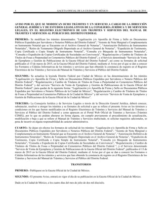 6 GACETA OFICIAL DE LA CIUDAD DE MÉXICO 11 de Julio de 2016
AVISO POR EL QUE SE MODIFICAN OCHO TRÁMITES Y UN SERVICIO A CARGO DE LA DIRECCIÓN
GENERAL JURÍDICA Y DE ESTUDIOS LEGISLATIVOS DE LA CONSEJERÍA JURÍDICA Y DE SERVICIOS
LEGALES, EN EL REGISTRO ELECTRÓNICO DE LOS TRÁMITES Y SERVICIOS DEL MANUAL DE
TRÁMITES Y SERVICIOS AL PÚBLICO DEL DISTRITO FEDERAL
PRIMERO.- Se modifican los trámites denominados: “Legalización y/o Apostilla de Firma y Sello en Documentos
Públicos Expedidos por Servidores o Notarios Públicos del Distrito Federal”, “Asiento de Nota Marginal o Complementaria
en Instrumento Notarial que se Encuentre en el Archivo General de Notarías”, “Autorización Definitiva de Instrumentos
Notariales”, “Retiro de Testamento Ológrafo Depositado en el Archivo General de Notarías”, “Expedición de Testimonio,
Copia Certificada o Copia Simple de Instrumento Notarial”, “Consulta y/o Búsqueda de Instrumentos Notariales”,
“Consulta o Expedición de Copias Certificadas de Sociedades en Convivencia”, “Regularización y Cambio de Titulares de
Títulos de Fosas a Perpetuidad en Cementerios Públicos del Distrito Federal”, y el Servicio denominado “Servicio de Venta
de Ejemplares y Gestión de Publicaciones de la Gaceta Oficial del Distrito Federal”, así como su formatos de solicitud
publicados el 13 de marzo de 2015, en la Gaceta Oficial del Distrito Federal, mediante el Aviso por el que se dan a conocer
los Formatos o Cédulas Informativas de los trámites y servicios que han obtenido la constancia de registro en el Registro
Electrónico de los Trámites y Servicios del Manual de Trámites y Servicios al Público del Distrito Federal.
SEGUNDO.- Se actualiza la leyenda Distrito Federal por Ciudad de México en las denominaciones de los trámites
“Legalización y/o Apostilla de Firma y Sello en Documentos Públicos Expedidos por Servidores o Notario Públicos del
Distrito Federal”, “Regularización y Cambio de Titulares de Títulos de Fosas a Perpetuidad en Cementerios Públicos del
Distrito Federal” y del servicio “Servicio de Venta de Ejemplares y Gestión de Publicaciones de la Gaceta Oficial del
Distrito Federal”; para quedar de la siguiente forma: “Legalización y/o Apostilla de Firma y Sello en Documentos Públicos
Expedidos por Servidores o Notario Públicos de la Ciudad de México”, “Regularización y Cambio de Titulares de Títulos
de Fosas a Perpetuidad en Cementerios Públicos de la Ciudad de México” y del servicio “Servicio de Venta de Ejemplares y
Gestión de Publicaciones de la Gaceta Oficial de la Ciudad de México”.
TERCERO.- La Consejería Jurídica y de Servicios Legales a través de la Dirección General Jurídica, deberá conocer,
substanciar, resolver u otorgar los trámites y su formatos de solicitud a que se refiere el presente Aviso en los términos y
condiciones en los que fueron modificados en el Registro Electrónico de Trámites y Servicios del Manual de Trámites y
Servicios al Público del Distrito Federal y como aparecen en el Portal Web Oficial de Trámites y Servicios (Trámites
CDMX), por lo que no podrán alterarse en forma alguna, sin cumplir previamente el procedimiento de actualización,
modificación o baja a que se refiere el Manual de Trámites y Servicios multicitado, ni solicitar requisitos adicionales, so
pena de incurrir en alguna responsabilidad de carácter administrativa.
CUARTO.- Se dejan sin efectos los formatos de solicitud de los trámites: “Legalización y/o Apostilla de Firma y Sello en
Documentos Públicos Expedidos por Servidores o Notarios Públicos del Distrito Federal”, “Asiento de Nota Marginal o
Complementaria en Instrumento Notarial que se Encuentre en el Archivo General de Notarías”, “Autorización Definitiva de
Instrumentos Notariales”, “Retiro de Testamento Ológrafo Depositado en el Archivo General de Notarías”, “Expedición de
Testimonio, Copia Certificada o Copia Simple de Instrumento Notarial”, “Consulta y/o Búsqueda de Instrumentos
Notariales”, “Consulta o Expedición de Copias Certificadas de Sociedades en Convivencia”, “Regularización y Cambio de
Titulares de Títulos de Fosas a Perpetuidad en Cementerios Públicos del Distrito Federal “, y el Servicio denominado
“Servicio de Venta de Ejemplares y Gestión de Publicaciones de la Gaceta Oficial del Distrito Federal”, publicados el 13 de
marzo de 2015 en la Gaceta Oficial del Distrito Federal, mediante el Aviso por el que se dan a conocer los Formatos o
Cédulas Informativas de los trámites y servicios que han obtenido la constancia de registro en el Registro Electrónico de los
Trámites y Servicios del Manual de Trámites y Servicios al Público del Distrito Federal.
TRANSITORIOS
PRIMERO.- Publíquese en la Gaceta Oficial de la Ciudad de México.
SEGUNDO.- El presente Aviso, entrará en vigor el día de su publicación en la Gaceta Oficial de la Ciudad de México.
Dado en la Ciudad de México, a los cuatro días del mes de julio de dos mil dieciséis.
 