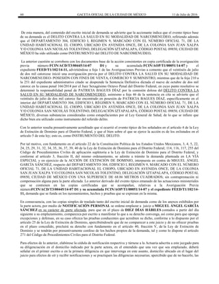 60 GACETA OFICIAL DE LA CIUDAD DE MÉXICO 11 de Julio de 2016
De esta manera, del contenido del escrito inicial de demanda se advierte que la accionante indica que el evento típico base
de su demanda es el DELITO CONTRA LA SALUD EN SU MODALIDAD DE NARCOMENUDEO, refiriendo además
que el DEPARTAMENTO 304, EDIFICIO I, REGIMEN 9, MARCADO CON EL NÚMERO OFICIAL 71, DE LA
UNIDAD HABITACIONAL EL CHOPO, UBICADO EN AVENIDA ONCE, DE LA COLONIA SAN JUAN XALPA
Y/O COLONIA SAN NICOLAS TOLENTINO, DELEGACIÓN IZTAPALAPA, CÓDIGO POSTAL 09850, CIUDAD DE
MÉXICO ha sido utilizado como INSTRUMENTO del DELITO DE NARCOMENUDEO.
La anterior cuestión se corrobora con los documentos base de la acción consistentes en copia certificada de la averiguación
previa número FCIN/ACD/T3/00445/14-07 D1 y su acumulada FCIN/AOP/T1/00051/14-07 y el
expediente FEED/T1/102/14-11, advirtiéndose a foja 1 de las Averiguaciones Previas a comento que el veintiséis de julio
de dos mil catorcese inició una averiguación previa por el DELITO CONTRA LA SALUD EN SU MODALIDAD DE
NARCOMENUDEO- POSESIÓN CON FINES DE VENTA, COMERCIO Y SUMINISTRO, mientras que de la foja 210 a
la 251 del expediente administrativo citado se desprende la Sentencia Definitiva dictada el nueve de octubre de dos mil
catorce en la causa penal 166/2014 por el Juez Sexagésimo Octavo Penal del Distrito Federal, en cuyo punto resolutivo se
determinó la responsabilidad penal de PATRICIA BAGUES DÍAZ por la comisión dolosa del DELITO CONTRA LA
SALUD EN SU MODALIDAD DE NARCOMENUDEO, asimismo a foja 46 de la sentencia en cita se advierte que el
veintiséis de julio de dos mil catorce fue encontrado en posesión de PATRICIA BAGUES DÍAZ, específicamente en el
interior del DEPARTAMENTO 304, EDIFICIO I, RÉGIMEN 9, MARCADO CON EL NÚMERO OFICIAL 71, DE LA
UNIDAD HABITACIONAL EL CHOPO, UBICADO EN AVENIDA ONCE, DE LA COLONIA SAN JUAN XALPA
Y/O COLONIA SAN NICOLÁS TOLENTINO, DELEGACIÓN IZTAPALAPA, CÓDIGO POSTAL 09850, CIUDAD DE
MÉXICO, diversas substancias consideradas como estupefacientes por al Ley General de Salud, de lo que se infiere que
dicho bien era utilizado como instrumento del referido delito.
Con lo anterior resulta presuntivamente acreditado que sí ocurrió el evento típico de los señalados en el artículo 4 de la Ley
de Extinción de Dominio para el Distrito Federal, y que el bien sobre el que se ejerce la acción es de los enlistados en el
artículo 5 de esta ley; esto es, como INSTRUMENTO DEL DELITO.
Por tal motivo, con fundamento en el artículo 22 de la Constitución Política de los Estados Unidos Mexicanos, 3, 4, 5, 22,
24, 25, 29, 31, 32, 34, 35, 36, 37, 39, 40 de la Ley de Extinción de Dominio para el Distrito Federal; 114, 116, 117, 255 del
Código de Procedimientos Civiles de aplicación supletoria a la Ley de Extinción de Dominio para el Distrito Federal, y
conforme al artículo 3, fracción II, del mismo ordenamiento, se admite a trámite la demanda planteada en LA VÍA
ESPECIAL y en ejercicio de la ACCIÓN DE EXTINCIÓN DE DOMINIO, interpuesta en contra de MIGUEL ÁNGEL
GARCÍA SÁNCHEZ, respecto del DEPARTAMENTO 304, EDIFICIO I, REGIMEN 9, MARCADO CON EL NÚMERO
OFICIAL 71, DE LA UNIDAD HABITACIONAL EL CHOPO, UBICADO EN AVENIDA ONCE, DE LA COLONIA
SAN JUAN XALPA Y/O COLONIA SAN NICOLAS TOLENTINO, DELEGACIÓN IZTAPALAPA, CÓDIGO POSTAL
09850, CIUDAD DE MÉXICO CON UNA SUPERFIICE DE 68.86 METROS CUADRADOS; sin contraprestación ni
compensación alguna para la parte afectada. Lo anterior derivado del evento típico emanado de las actuaciones ministeriales
que se contienen en las copias certificadas que se acompañan, relativas a la Averiguación Previa
númeroFCIN/ACD/T3/00445/14-07 D1 y su acumulada FCIN/AOP/T1/00051/14-07 y el expediente FEED/T1/102/14-
11, demanda que se funda en los razonamientos, hechos y pruebas que se expresan en la misma.
En consecuencia, con las copias simples de traslado tanto del escrito inicial de demanda como de los anexos exhibidos por
la parte actora, por medio de NOTIFICACIÓN PERSONAL se ordena emplazar a juicio a MIGUEL ÁNGEL GARCÍA
SÁNCHEZ en su carácter de parte afectada, para que en el plazo de DIEZ DÍAS HÁBILES contados a partir del día
siguiente a su emplazamiento, comparezca por escrito a manifestar lo que a su derecho convenga, así como para que oponga
excepciones y defensas, en su caso ofrezca las pruebas conducentes que acrediten su dicho, conforme a lo dispuesto por el
artículo 25 de la Ley de Extinción de Dominio, apercibiéndosele que de no comparecer a este juicio y de no ofrecer pruebas
en el plazo concedido, precluirá su derecho con fundamento en el artículo 40, fracción V, de la Ley de Extinción de
Dominio y se tendrán por presuntivamente confeso de los hechos propios de la demanda, tal y como lo dispone el artículo
271 del Código de Procedimientos Civiles para el Distrito Federal.
Para efectos de lo anterior, elabórese la cédula de notificación respectiva y túrnese a la Actuaria adscrita a este juzgado para
su diligenciación en el domicilio indicado por la parte actora, en el entendido que una vez que sea emplazado, deberá
señalar en el primer escrito o en la primera diligencia en que intervenga en este asunto, domicilio ubicado en el lugar del
juicio para efectos de oír y recibir notificaciones y se practiquen las diligencias necesarias; apercibido que de no hacerlo, las
 