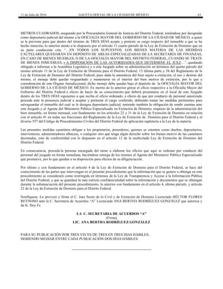 11 de Julio de 2016 GACETA OFICIAL DE LA CIUDAD DE MÉXICO 63
METROS CUADRADOS, asegurado por la Procuraduría General de Justicia del Distrito Federal, teniéndose por designado
como depositario judicial del mismo a la OFICIALÍA MAYOR DEL GOBIERNO DE LA CIUDAD DE MÉXICO, a quien
se le previene para que dentro del término de TRES DÍAS acepte y proteste su cargo respecto del inmueble a que se ha
hecho mención, lo anterior atento a lo dispuesto por el artículo 11 cuarto párrafo de la Ley de Extinción de Dominio que en
su parte conducente cita: “…EN TODOS LOS SUPUESTOS, LOS BIENES MATERIA DE LAS MEDIDAS
CAUTELARES QUEDARÁN EN DEPÓSITO DE ÁREAS ESPECIALIZADAS DE LA SECRETARÍA DE FINANZAS,
EN CASO DE BIENES MUEBLES, O DE LA OFICIALÍA MAYOR DEL DISTRITO FEDERAL, CUANDO SE TRATE
DE BIENES INMUEBLES, y A DISPOSICIÓN DE LAS AUTORIDADES QUE DETERMINE EL JUEZ…”, quedando
obligado a informar a la Asamblea Legislativa y a este Juzgado sobre su administración en términos del quinto párrafo del
mismo artículo 11 de la Ley de Extinción de Dominio para el Distrito Federal, 13 última parte y 38 del Reglamento de la
Ley de Extinción de Dominio del Distrito Federal, pues dada la naturaleza del bien sujeto a extinción, el uso y destino del
mismo, el menaje debe quedar resguardado y mantenerse en el interior del bien motivo de extinción, por lo que a
consideración de este Órgano Jurisdiccional, dicho menaje debe quedar bajo el depósito de la OFICIALÍA MAYOR DEL
GOBIERNO DE LA CIUDAD DE MÉXICO. En merito de lo anterior gírese el oficio respectivo a la Oficialía Mayor del
Gobierno del Distrito Federal a efecto de hacer de su conocimiento que deberá presentarse en el local de este Juzgado
dentro de los TRES DÍAS siguientes a que reciba el oficio ordenado, a efecto de que por conducto de personal autorizado
proceda ante la presencia judicial a aceptar y protestar el cargo conferido, debiendo tomar las medidas pertinentes para
salvaguardar el inmueble del cual se le designa depositario judicial; teniendo también la obligación de rendir cuentas ante
este Juzgado y al Agente del Ministerio Público Especializado en Extinción de Dominio, respecto de la administración del
bien inmueble, en forma mensual, con fundamento en los artículos 22 y 31 de la Ley de Extinción de Dominio en relación
con el artículo 41 en todas sus fracciones del Reglamento de la Ley de Extinción de Dominio para el Distrito Federal y el
diverso 557 del Código de Procedimientos Civiles del Distrito Federal de aplicación supletoria a la Ley de la materia.
Las presentes medidas cautelares obligan a los propietarios, poseedores, quienes se ostenten como dueños, depositarios,
interventores, administradores albaceas, o cualquier otro que tenga algún derecho sobre los bienes motivo de las cautelares
decretadas, esto de conformidad con lo dispuesto en el artículo 12 de la multicitada Ley de Extinción de Dominio del
Distrito Federal.
En consecuencia, proceda la persona encargada del turno a elaborar los oficios que aquí se ordenan por conducto del
personal del juzgado en forma inmediata, haciéndose entrega de los mismos al Agente del Ministerio Público Especializado
que promueve, por lo que quedan a su disposición para efectos de su diligenciación.
Por último y con fundamento en el artículo 4 de la Ley de Extinción de Dominio para el Distrito Federal, se hace del
conocimiento de las partes que intervengan en el presente procedimiento que la información que se genere u obtenga en este
procedimiento se considerará como restringida en términos de la Ley de Transparencia y Acceso a la Información Pública
del Distrito Federal, y que se guardará la más estricta confidencialidad sobre la información y documentos que se obtengan
durante la substanciación del presente procedimiento, lo anterior con fundamento en el artículo 4, último párrafo, y artículo
22 de la Ley de Extinción de Dominio para el Distrito Federal.
Notifíquese. Lo proveyó y firma el C. Juez Sexto de lo Civil y de Extinción de Dominio Licenciado HÉCTOR FLORES
REYNOSO ante la C. Secretaria de Acuerdos “A” Licenciada ANA BERTHA RODRÍGUEZ GONZÁLEZ que autoriza y
da fe. Doy Fe.
LA C. SECRETARIA DE ACUERDOS “A”
(Firma)
LIC. ANA BERTHA RODRÍGUEZ GONZÁLEZ
PARA SU PUBLICACIÓN POR TRES VECES DE TRES EN TRES DIAS HÁBILES,
DEBIENDO MEDIAR ENTRE CADA PUBLICACIÓN DOS DÍAS HÁBILES.
 