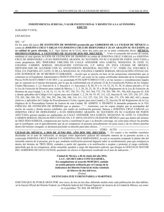 64 GACETA OFICIAL DE LA CIUDAD DE MÉXICO 11 de Julio de 2016
INDEPENDENCIA JUDICIAL, VALOR INSTITUCIONAL Y RESPECTO A LA AUTONOMÍA
EDICTO
JUZGADO 5º CIVIL.
EXP.469/2016
SEC. “A”
En los autos del juicio DE EXTINCIÓN DE DOMINIO promovido por GOBIERNO DE LA CIUDAD DE MÉXICO en
contra de JOSEFINA CRUZ VARGAS Y/O JOSEFINA CRUZ DE HERNÁNDEZ Y JUAN ARAGÓN SU SUCESIÓN, en
su calidad de parte afectada, la C. Juez Quinto de lo Civil, dicto dos autos que en su parte conducente dicen: MÉXICO,
DISTRITO FEDERAL A VEINTITRÉS DE MAYO DE DOS MIL DIECISÉIS. “…Visto el contenido del escrito de cuenta,
mediante el cual ejercita ACCIÓN DE EXTINCIÓN DE DOMINIO en contra de JOSEFINA CRUZ VARGAS y/o JOSEFINA
CRUZ DE HERNÁNDEZ y JUAN HERNÁNDEZ ARAGÓN, SU SUCESIÓN, EN SU CALIDAD DE PARTE AFECTADA y
como propietarios DEL INMUEBLE UBICADO EN CALLE ANDADOR ANA GARCÍA, MANZANA 38, LOTE 33,
COLONIA CARMEN SERDAN, DELEGACIÓN COYOACAN, C.P. 04910, EN ESTA CIUDAD DE MÉXICO;
IDENTIFICADO DE ACUERDO CON EL ANTECEDENTE REGISTRAL SECCIÓN 1º.”A”, TOMO 224, VOLUMEN 8,
FOJA 219, PARTIDA 437, LOTE 33 DE LA MANZANA 38, COLONIA CARMEN SERDAN, DELEGACIÓN COYOACAN,
CON SUPERFICIE DE 90 METROS CUADRADOS. - Acción que se ejercita en base en las actuaciones ministeriales que se
contienen en el Expediente Administrativo FEED/T1/076/15-07, así como en las copias certificadas deducidas de la Averiguación
Previa FCIN/ACD/T1/00067/15-03 DO1 y su acumulada FCIN/AOP/T2/00014/15-03 y en las razones y consideraciones legales
que se expresan en el mismo documento, por lo que de conformidad con el artículo 22 de la Constitución Política de los Estados
Unidos Mexicanos, 1, 2,3, fracción II, 4, 5, fracción I, 11, fracciones I, II, III, IV y V, 14, 32, 34, 35, 38, 41 último párrafo y 47 de
la Ley de Extinción de Dominio para ciudad de México; 1, 2, 3, 20, 24, 25, 30, 35 y 38 del, Reglamento de la Ley de Extinción de
Dominio de esta Ciudad; 1, 6, 10, 12, 13, 18, 19, 747, 750, 751, 752, 763, 764, 772, 774, 785, 790, 791, 784, 828, fracción IV, 830
y demás aplicables del Código Civil vigente para esta Ciudad; 1, 2, 29, 44, 55, 95, 112, 122, fracción II, 143, 255, 256, 257, 258,
278, 285, 286, 289, 291, 292, 294, 295, 296, 298, 308, 310, 311, 312, 327, 334, 335, 336, 346, 373, 379, 380, 402, 403 y demás
relativos y aplicables del Código de Procedimientos Civiles vigente para esta Ciudad y 22, fracción IX del Reglamento de la Ley
Orgánica de la Procuraduría General de Justicia de esta Ciudad. SE ADMITE A TRÁMITE la demanda propuesta en la VÍA
ESPECIAL DE EXTINCIÓN DE DOMINIO que se plantea…” “…Asimismo, con las copias simples que se acompañan del
escrito de cuenta y demás anexos exhibidos, por medio de notificación personal, llámese a JOSEFINA CRUZ VARGAS y/o
JOSEFINA CRUZ DE HERNÁNDEZ y JUAN HERNÁNDEZ ARAGÓN, SU SUCESIÓN EN SU CALIDAD DE PARTE
AFECTADA quienes pueden ser emplazados en CALLE ANDADOR ANA GARCÍA. MANZANA 38, LOTE 33, COLONIA
CARMEN SERDAN, DELEGACIÓN COYOACAN, C.P. 04910, EN ESTA CIUDAD DE MÉXICO, para que dentro del término
de DIEZ DÍAS HÁBILES, comparezcan por escrito a manifestar lo que a su derecho convenga, así como para ofrecer las pruebas
que lo justifiquen; con el apercibimiento que de no comparecer al presente procedimiento sin justa causa y de no ofrecer pruebas
dentro del término otorgado, se declarará precluído su derecho para tales efectos…”. -------------------------------------------------------
------------------------------------------------------------------------------------------------- OTRO AUTO -----------------------------------
CIUDAD DE MÉXICO, A DOS DE JUNIO DEL AÑO DOS MIL DIECISÉIS. “…En cuanto a las medidas cautelares
decretadas en el auto de radicación, se designa como depositario judicial del inmueble materia de la presente acción a la
coafectada JOSEFINA CRUZ VARGAS Y/O JOSEFINA CRUZ HERNÁNDEZ, la cual se encuentra ocupando la planta alta del
inmueble materia de la presente, por lo que, mediante notificación personal hágasele saber su nombramiento, para que comparezca
dentro del término de TRES DÍAS, contados a partir del siguiente a la notificación a aceptar y protestar el cargo conferido,
apercibida que de no comparecer, dicho inmueble, quedará a cargo del depositario judicial, que designe la OFICIALÍA MAYOR
DEL GOBIERNO DE ESTA CIUDAD, quedando sin efectos el depositario nombrado en el auto de radicación…”
Ciudad de México, a 06 de Junio del año 2016.
LA C. SECRETARIA CONCILIADORA,
En cumplimiento al acuerdo 50-09/2013, emitido
en sesión plenaria ordinaria por el Consejo de la
Judicatura del Distrito Federal de fecha veintiséis
de febrero de dos mil trece.
(Firma)
LICENCIADA ITZI YURENI PADILLA MARTÍNEZ.
EDICTOS QUE SE PUBLICARÁN POR tres veces, de tres en tres días, debiendo mediar entre cada publicación dos días hábiles,
en la Gaceta Oficial del Distrito Federal, en el Boletín Judicial del Tribunal Superior de Justicia de la Ciudad de México, así como
en el periódico “EL SOL DE MÉXICO”.
 