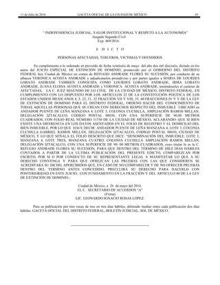 11 de Julio de 2016 GACETA OFICIAL DE LA CIUDAD DE MÉXICO 65
“ INDEPENDENCIA JUDICIAL, VALOR INSTITUCIONAL Y RESPETO A LA AUTONOMÍA”
Juzgado Segundo Civil
Exp. 469/2016.
E D I C T O
PERSONAS AFECTADAS, TERCEROS, VICTIMAS Y OFENDIDOS
En cumplimiento a lo ordenado en proveído de fecha veintiséis de mayo del año dos mil dieciséis, dictado en los
autos del JUICIO ESPECIAL DE EXTINCIÓN DE DOMINIO, promovido por el GOBIERNO DEL DISTRITO
FEDERAL hoy Ciudad de México en contra de REFUGIO ANDRADE FLORES SU SUCESIÓN, por conducto de su
albacea VERONICA ACOSTA ANDRADE y adjudicatarios proindiviso y por partes iguales a MARIA DE LOURDES
LOBATO ANDRADE TAMBIEN CONOCIDA COMO LOURDES LOBATO ANDRADE, IRMA LOBATO
ANDRADE, JUANA ELOISA ACOSTA ANDRADE y VERONICA ACOSTA ANDRADE, teniéndoseles el carácter de
AFECTADAS, LA C. JUEZ SEGUNDO DE LO CIVIL DE LA CIUDAD DE MÉXICO, DISTRITO FEDERAL, EN
CUMPLIMIENTO CON LO DISPUESTO POR LOS ARTÍCULOS 22 DE LA CONSTITUCIÓN POLÍTICA DE LOS
ESTADOS UNIDOS MEXICANOS 4, 5, 22, 31, 32 FRACCIÓN VII Y VIII, 35, 40 FRACCIONES IV Y V DE LA LEY
DE EXTINCIÓN DE DOMINIO PARA EL DISTRITO FEDERAL, ORDENO HACER DEL CONOCIMIENTO DE
TODAS AQUELLAS PERSONAS QUE SE CREAN CON DERECHOS RESPECTO DEL INMUEBLE UBICADO en
ANDADOR PUENTE DE LEÑA MANZANA 4, LOTE 3, COLONIA CUCHILLA, AMPLIACIÓN RAMOS MILLAN,
DELEGACIÓN IZTACALCO, CÓDIGO POSTAL 08030, CON UNA SUPERIFICIE DE 90.00 METROS
CUADRADOS, CON FOLIO REAL NÚMERO 31730 DE LA CIUDAD DE MÉXICO, ACLARANDO: QUE SI BIEN
EXISTE UNA DIFERENCIA EN LOS DATOS ASENTADOS EN EL FOLIO DE REGISTRO Y EL DOMICILIO DEL
BIEN INMUEBLE, POR LO QUE HACE DECIR: ANDADOR PUENTE DE LEÑA MANZANA 4, LOTE 3, COLONIA
CUCHILLA GABRIEL RAMOS MILLÁN, DELEGACIÓN IZTACALCO, CODIGO POSTAL 08030, CIUDAD DE
MÉXICO, Y LO QUE SEÑALA EL FOLIO DESCRITO QUE DICE: “DENOMINACIÓN DEL INMUEBLE: LOTE 3,
MANZANA 4, LOTE TRES, MANZANA CUATRO, COLONIA CUCHILLA AMPLIACIÓN RAMOS MILLÁN,
DELEGACIÓN IZTACALCO, CON UNA SUPERFICIE DE 90: 00 METROS CUADRADOS, cuyo titular lo es la C.
REFUGIO ANDRADE FLORES SU SUCESIÓN, PARA QUE DENTRO DEL TÉRMINO DE DIEZ DÍAS HÁBILES
CONTADOS A PARTIR DE LA ULTIMA PUBLICACIÓN DEL PRESENTE EDICTO, COMPAREZCAN POR
ESCRITO, POR SI O POR CONDUCTO DE SU REPRESENTANTE LEGAL A MANIFESTAR LO QUE A SU
DERECHO CONVENGA Y PARA QUE OFREZCAN LAS PRUEBAS CON LAS QUE CONSIDEREN SE
ACREDITARA SU DICHO, APERCIBIDOS QUE, EN CASO DE NO COMPARECER Y DE NO OFRECER PRUEBAS
DENTRO DEL TERMINO ANTES CONCEDIDO, PRECLUIRÁ SU DERECHO PARA HACERLO CON
POSTERIORIDAD EN ESTE JUICIO, CON FUNDAMENTO EN LA FRACCIÓN V DEL ARTICULO 40 DE LA LEY
DE EXTINCIÓN DE DOMINIO.-
Ciudad de México, a 26 de mayo del 2016.
EL C. SECRETARIO DE ACUERDOS “A”
(Firma)
LIC. LEONARDO IGNACIO ROSAS LOPEZ.
Para su publicación por tres veces de tres en tres días hábiles, debiendo mediar entre cada publicación dos días
hábiles. GACETA OFICIAL DEL DISTRITO FEDERAL, BOLETÍN JUDICIAL, SOL DE MÉXICO.
 