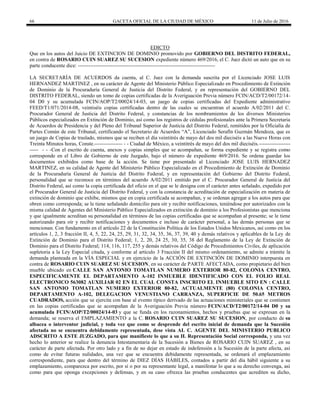 66 GACETA OFICIAL DE LA CIUDAD DE MÉXICO 11 de Julio de 2016
EDICTO
Que en los autos del Juicio DE EXTINCION DE DOMINIO promovido por GOBIERNO DEL DISTRITO FEDERAL,
en contra de ROSARIO CUIN SUAREZ SU SUCESION expediente número 469/2016, el C. Juez dictó un auto que en su
parte conducente dice: -------------------------------------------------------------------------------
LA SECRETARÍA DE ACUERDOS da cuenta, al C. Juez con la demanda suscrita por el Licenciado JOSE LUIS
HERNANDEZ MARTINEZ , en su carácter de Agente del Ministerio Público Especializado en Procedimiento de Extinción
de Dominio de la Procuraduría General de Justicia del Distrito Federal, y en representación del GOBIERNO DEL
DISTRITO FEDERAL, siendo un tomo de copias certificadas de la Averiguación Previa número FCIN/ACD/T2/00172/14-
04 D0 y su acumulada FCIN/AOP/T2/00024/14-03, un juego de copias certificadas del Expediente administrativo
FEED/T1/071/2014-08, veintiséis copias certificadas dentro de las cuales se encuentran el acuerdo A/02/2011 del C.
Procurador General de Justicia del Distrito Federal, y constancias de los nombramientos de los diversos Ministerios
Públicos especializados en Extinción de Dominio, así como los registros de cédulas profesionales ante la Primera Secretaria
de Acuerdos de Presidencia y del Pleno del Tribunal Superior de Justicia del Distrito Federal, remitidos por la Oficialía de
Partes Común de este Tribunal, certificando el Secretario de Acuerdos “A”, Licenciado Serafín Guzmán Mendoza, que es
un juego de Copias de traslado, mismos que se reciben el día veintitrés de mayo del dos mil dieciséis a las Nueve Horas con
Treinta Minutos horas, Conste.---------------- - - Ciudad de México, a veintitrés de mayo del dos mil dieciséis.------------------
----- - - -Con el escrito de cuenta, anexos y copias simples que se acompañan, se forma expediente y se registra como
corresponde en el Libro de Gobierno de este Juzgado, bajo el número de expediente 469/2016. Se ordena guardar los
documentos exhibidos como base de la acción. Se tiene por presentado al Licenciado JOSE LUIS HERNADEZ
MARTINEZ, en su calidad de Agente del Ministerio Público Especializado en el Procedimiento de Extinción de Dominio
de la Procuraduría General de Justicia del Distrito Federal, y en representación del Gobierno del Distrito Federal,
personalidad que se reconoce en términos del acuerdo A/02/2011 emitido por el C. Procurador General de Justicia del
Distrito Federal, así como la copia certificada del oficio en el que se le designa con el carácter antes señalado, expedido por
el Procurador General de Justicia del Distrito Federal, y con la constancia de acreditación de especialización en materia de
extinción de dominio que exhibe, mismos que en copia certificada se acompañan, y se ordenan agregar a los autos para que
obren como corresponda; se le tiene señalando domicilio para oír y recibir notificaciones, teniéndose por autorizados con la
misma calidad de Agentes del Ministerio Público Especializados en extinción de dominio a los Profesionistas que menciona
y que igualmente acreditan su personalidad en términos de las copias certificadas que se acompañan al presente; se le tiene
autorizando para oír y recibir notificaciones y documentos e incluso de carácter personal, a las demás personas que se
mencionan. Con fundamento en el artículo 22 de la Constitución Política de los Estados Unidos Mexicanos, así como en los
artículos 1, 2, 3 fracción II, 4, 5, 22, 24, 25, 29, 31, 32, 34, 35, 36, 37, 39, 40 y demás relativos y aplicables de la Ley de
Extinción de Dominio para el Distrito Federal; 1, 2, 20, 24 25, 30, 35, 38 del Reglamento de la Ley de Extinción de
Dominio para el Distrito Federal; 114, 116, 117, 255 y demás relativos del Código de Procedimientos Civiles, de aplicación
supletoria a la Ley Especial citada, y conforme al artículo 3 Fracción II del mismo ordenamiento, se admite a trámite la
demanda planteada en la VÍA ESPECIAL y en ejercicio de la ACCIÓN DE EXTINCIÓN DE DOMINIO interpuesta en
contra de ROSARIO CUIN SUAREZ SU SUCESION, en su carácter de PARTE AFECTADA, como propietario del bien
mueble ubicado en CALLE SAN ANTONIO TOMATLAN NUMERO EXTERIOR 80-82, COLONIA CENTRO,
ESPECIFICAMENTE EL DEPARTAMENTO A-102 INMUEBLE IDENTIFICADO CON EL FOLIO REAL
ELECTRONICO 563082 AUXILIAR 02 EN EL CUAL CONSTA INSCRITO EL INMUEBLE SITO EN : CALLE
SAN ANTONIO TOMATLAN NUMERO EXTERIOR 80-82, ACTUALMENTE (80) COLONIA CENTRO,
DEPARTAMENTO A-102, DELEGACION VENUSTIANO CARRANZA, SUPERFICIE DE 50.65 METROS
CUADRADOS, acción que se ejercita con base al evento típico derivado de las actuaciones ministeriales que se contienen
en las copias certificadas que se acompañan de la Averiguación Previa número FCIN/ACD/T2/00172/14-04 D0 y su
acumulada FCIN/AOP/T2/00024/14-03 y que se funda en los razonamientos, hechos y pruebas que se expresan en la
demanda; se reserva el EMPLAZAMIENTO a la C. ROSARIO CUIN SUAREZ SU SUCESION, por conducto de su
albacea o interventor judicial, y toda vez que como se desprende del escrito inicial de demanda que la Sucesión
afectada no se encuentra debidamente representada, dese vista AL C. AGENTE DEL MINISTERIO PUBLICO
ADSCRITO A ESTE JUZGADO, para que manifieste lo que a su H. Representación Social corresponda, y una vez
hecho lo anterior se realice la denuncia Intestamentaria de la Sucesión a Bienes de ROSARIO CUIN SUAREZ , en su
carácter de parte afectada. Por otro lado y a fin de no dejar en estado de indefensión a la Sucesión de la parte afecta, así
como de evitar futuras nulidades, una vez que se encuentra debidamente representada, se ordenará el emplazamiento
correspondiente, para que dentro del término de DIEZ DÍAS HÁBILES, contados a partir del día hábil siguiente a su
emplazamiento, comparezca por escrito, por sí o por su representante legal, a manifestar lo que a su derecho convenga, así
como para que oponga excepciones y defensas, y en su caso ofrezca las pruebas conducentes que acrediten su dicho,
 