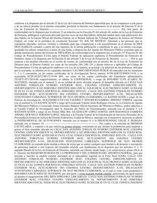 11 de Julio de 2016 GACETA OFICIAL DE LA CIUDAD DE MÉXICO 67
conforme a lo dispuesto por el artículo 25 de la Ley de Extinción de Dominio apercibida que, de no comparecer a este juicio
y de no ofrecer pruebas en el término concedido, precluirá su derecho con fundamento en el artículo 40 Fracción V de la
Ley de Extinción de Dominio.---------------------------------------------------------------------------------- -Por otra parte, de
conformidad con lo dispuesto por el artículo 35 en relación con la Fracción IV del artículo 40, ambos de la Ley de Extinción
de Dominio, publíquese el presente proveído por tres veces de tres días hábiles, debiendo mediar entre cada publicación dos
días hábiles en la Gaceta Oficial del Distrito Federal, en el Boletín Judicial del Tribunal Superior de Justicia del Distrito
Federal, así como en el periódico de circulación Nacional “EL SOL DE MEXICO”, llamando a las personas que se
consideren afectadas, terceros, víctimas u ofendidos para que comparezcan a este procedimiento en el término de DIEZ
DÍAS HÁBILES contados a partir del día siguiente de la última publicación a manifestar lo que a su interés convenga,
quedando los edictos respectivos a partir de esta fecha, a disposición del Agente del Ministerio Público ocursante para su
debida tramitación, dentro del término de TRES DÍAS, de conformidad con lo dispuesto por el artículo 137 Fracción IV del
Código de Procedimientos Civiles para el Distrito Federal, de aplicación supletoria al Procedimiento de Extinción de
Dominio, atento a lo dispuesto por la Fracción II del artículo 3 de la Ley de Extinción de Dominio. --------- - -Por lo que
respecta a las pruebas ofrecidas en el escrito de cuenta, de conformidad con el artículo 40, de la Ley de Extinción de
Dominio para el Distrito Federal, así como de los artículos 289, 290, 291 y demás relativos y aplicables del Código de
Procedimientos Civiles de aplicación supletoria a la Ley de la materia, se procede a la admisión de las probanzas ofrecidas
por la ocursante, se admiten en los siguientes términos: LAS DOCUMENTALES PÚBLICAS marcadas con los numerales
1, 2 y 3 consistente en las copias certificadas de la Averiguación Previa número FCIN/AOP/T2/00024/14-03 y su
acumulada FCIN/ACD/T2/00172/14-04 D01, así como en las copias certificadas del Expediente administrativo
FEED/T1/071/2014-08 respectivamente; se admite la CONFESIONAL a cargo de ROSARIO CUIN SUAREZ SU
SUCESION, marcada con el numeral 5, en su calidad de parte afectada respecto al Inmueble ubicado en CALLE SAN
ANTONIO TOMATLAN NUMERO EXTERIOR 80-82, COLONIA CENTRO, ESPECIFICAMENTE EL
DEPARTAMENTO A-102 INMUEBLE IDENTIFICADO CON EL FOLIO REAL ELECTRONICO 563082 AUXILIAR
02 EN EL CUAL CONSTA INSCRITO EL INMUEBLE SITO EN : CALLE SAN ANTONIO TOMATLAN NUMERO
EXTERIOR 80-82, ACTUALMENTE (80) COLONIA CENTRO, DEPARTAMENTO A-102, DELEGACION
VENUSTIANO CARRANZA, SUPERFICIE DE 50.65 METROS CUADRADOS; LA RATIFICACION a cargo de los
Policías de Investigación, ALEJANDRO CUEVAS VALERIO Y MAURICIO GABRIEL JIMENEZ TORRES, marcada
con el numeral 6; LA RATIFICACIÓN a cargo del Licenciado Valente Jesús Rodríguez Enciso en su Carácter de Agente
del Ministerio Público y Licenciado Arturo González Baltazar Oficial Secretario del Ministerio Público, ambos adscritos a
la Fiscalía Central de Investigación para la Atención del Delito de Narcomenudeo, marcada con el numeral 7; LA
RATITIFICACIÓN a cargo de los Peritos IBQ, MA. GUADALUPE LOPEZ CORTEZ, QFB MAGNOLIA CABRERA
AMARO, QFB NELY SORIANO LOPEZ, Adscritos a la Fiscalía Central de la Coordinación de Servicios Periciales de la
Procuraduría General de Justicia del Distrito Federal hoy Ciudad de México, marcada con el numeral 8; asimismo se admite
la INSTRUMENTAL DE ACTUACIONES, marcada con el número 9, y la PRESUNCIONAL LEGAL Y HUMANA
marcada con el número 10. ------------------------------------------------------------ - Por cuanto a la solicitud de MEDIDAS
CAUTELARES, y respecto a la que solicita en primer término, consistente en que declare la prohibición para enajenar y
gravar el bien inmueble ubicado en CALLE SAN ANTONIO TOMATLAN NUMERO EXTERIOR 80-82, COLONIA
CENTRO, ESPECIFICAMENTE EL DEPARTAMENTO A-102 INMUEBLE IDENTIFICADO CON EL FOLIO REAL
ELECTRONICO 563082 AUXILIAR 02 EN EL CUAL CONSTA INSCRITO EL INMUEBLE SITO EN : CALLE SAN
ANTONIO TOMATLAN NUMERO EXTERIOR 80-82, ACTUALMENTE (80) COLONIA CENTRO,
DEPARTAMENTO A-102, DELEGACION VENUSTIANO CARRANZA, SUPERFICIE DE 50.65 METROS
CUADRADOS; se concede dicha medida a efecto de evitar que se realice cualquier acto traslativo de dominio o inscripción
de gravamen judicial o real respecto del inmueble referido, con fundamento en lo dispuesto por los artículos 11 y 15
segundo Párrafo de la Ley de Extinción de Dominio, surtiendo sus efectos, desde luego, y en consecuencia, gírese oficio al
C. Director del REGISTRO PÚBLICO DE LA PROPIEDAD Y DEL COMERCIO DEL DISTRITO FEDERAL, para que
proceda a inscribir la medida cautelar decretada en el antecedente registral en el Folio Real 563082, CALLE SAN
ANTONIO TOMATLAN NUMERO EXTERIOR 80-82, COLONIA CENTRO, ESPECIFICAMENTE EL
DEPARTAMENTO A-102 INMUEBLE IDENTIFICADO CON EL FOLIO REAL ELECTRONICO 563082 AUXILIAR
02 EN EL CUAL CONSTA INSCRITO EL INMUEBLE SITO EN : CALLE SAN ANTONIO TOMATLAN NUMERO
EXTERIOR 80-82, ACTUALMENTE (80) COLONIA CENTRO, DEPARTAMENTO A-102, DELEGACION
VENUSTIANO CARRANZA, SUPERFICIE DE 50.65 METROS CUADRADOS, en el cual se tiene como propietaria a
ROSARIO CUIN SUAREZ SU SUCESION; por otra parte, y como segunda medida cautelar peticionada, de igual manera
se decreta el aseguramiento DEL BIEN INMUEBLE UBICADO EN CALLE SAN ANTONIO TOMATLAN NUMERO
EXTERIOR 80-82, COLONIA CENTRO, ESPECIFICAMENTE EL DEPARTAMENTO A-102 INMUEBLE
IDENTIFICADO CON EL FOLIO REAL ELECTRONICO 563082 AUXILIAR 02 EN EL CUAL CONSTA INSCRITO
 