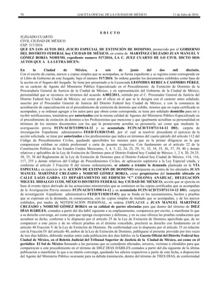 70 GACETA OFICIAL DE LA CIUDAD DE MÉXICO 11 de Julio de 2016
E D I C T O
JUZGADO CUARTO
CIVIL CIUDAD DE MÉXICO
EXP. 517/2016
QUE EN LOS AUTOS DEL JUICIO ESPECIAL DE EXTINCIÓN DE DOMINIO, promovido por el GOBIERNO
DEL DISTRITO FEDERAL hoy CIUDAD DE MÉXICO, en contra de MARTÍNEZ CRUZADO JUAN MANUEL Y
GÓMEZ BORJA NOHEMI, expediente numero 517/2016, LA C. JUEZ CUARTO DE LO CIVIL DICTO DOS
AUTOS QUE A LA LETRA DICEN:
En la Ciudad de México, a seis de junio del dos mil dieciséis.
Con el escrito de cuenta, anexos y copias simples que se acompañan, se forma expediente y se registra como corresponde en
el Libro de Gobierno de este Juzgado, bajo el número 517/2016. Se ordena guardar los documentos exhibidos como base de
la acción en el Seguro del Juzgado. Se tiene por presentado a la Licenciada LEONIDES REBECA CASIMIRO PÉREZ,
en su carácter de Agente del Ministerio Público Especializado en el Procedimiento de Extinción de Dominio de la
Procuraduría General de Justicia de la Ciudad de México, y en representación del Gobierno de la Ciudad de México,
personalidad que se reconoce en términos del acuerdo A/002/2011, emitido por el C. Procurador General de Justicia del
Distrito Federal hoy Ciudad de México, así como por el oficio en el que se le designa con el carácter antes señalado,
suscrito por el Procurador General de Justicia del Distrito Federal hoy Ciudad de México, y con la constancia de
acreditación de especialización en el procedimiento de extinción de dominio que exhibe, mismos que en copia certificada se
acompañan, y se ordenan agregar a los autos para que obren como corresponda; se tiene por señalado domicilio para oír y
recibir notificaciones, teniéndose por autorizados con la misma calidad de Agentes del Ministerio Público Especializado en
el procedimiento de extinción de dominio a los Profesionistas que menciona y que igualmente acreditan su personalidad en
términos de los mismos documentos con los que la promovente acredita su personería, así como que mediante la
averiguación previa FCIN/ACD/T3/090/14-12 y su acumulada FCIN/ACD/T3/0711/14-12 D01; carpeta de
investigación Expediente administrativo FEED/T1/020/15-03, por el cual se resolvió procedente el ejercicio de la
acción solicitada; se tiene por autorizados a los profesionistas que indica en términos del cuarto párrafo del artículo 112 del
Código de Procedimientos Civiles, quedando apercibidos los mismos para que en la primer diligencia en la que
comparezcan exhiban su cédula profesional o carta de pasante respectiva. Con fundamento en el artículo 22 de la
Constitución Política de los Estados Unidos Mexicanos, 3, 4, 5, 22, 24, 25, 29, 31, 32, 34, 35, 36, 37, 39, 40 y demás
relativos y aplicables de la Ley de Extinción de Dominio para el Distrito Federal hoy Ciudad de México; 1, 2 4, 20, 24 25,
30, 35, 38 del Reglamente de la Ley de Extinción de Dominio para el Distrito Federal hoy Ciudad de México; 114, 116,
117, 255 y demás relativos del Código de Procedimientos Civiles, de aplicación supletoria a la Ley Especial citada, y
conforme al artículo 3 Fracción II del mismo ordenamiento, se admite a trámite la demanda planteada en la VÍA
ESPECIALy en ejercicio de la ACCIÓN DE EXTINCIÓN DE DOMINIO interpuesta en contra de los afectados JUAN
MANUEL MARTÍNEZ CRUZADO y NOHEMÍ GÓMEZ BORJA, como propietarios del inmueble ubicado en
CALLE LAGO GARDA 121 DEPARTAMENTO 102 EDIFICIO “C” COLONIA ANÁHUAC, DELEGACIÓN
MIGUEL HIDALGO 11320, MÉXICO DISTRITO FEDERAL hoy CIUDAD DE MÉXICO; acción que se ejercita en
base al evento típico derivado de las actuaciones ministeriales que se contienen en las copias certificadas que se acompañan
de la Averiguación Previa número FCIN/ACD/T3/090/14-12 y su acumulada FCIN/ACD/T3/0711/14-12 D01; carpeta
de investigación Expediente administrativo FEED/T1/020/15-03y que se funda en los razonamientos, hechos y pruebas
que se expresan en la demanda; en consecuencia, con las copias simples de traslado que se acompañan, y de los anexos
exhibidos, por medio de NOTIFICACIÓN PERSONAL, se ordena EMPLAZAR a JUAN MANUEL MARTÍNEZ
CRUZADO y NOHEMÍ GÓMEZ BORJA en su calidad de partes afectadas para que dentro del término de DIEZ
DÍAS HÁBILES, contados a partir del día hábil siguiente a su emplazamiento, comparezca por escrito, a manifestar lo que
a su derecho convenga, así como para que oponga excepciones y defensas, y en su caso ofrezca las pruebas conducentes que
acrediten su dicho, conforme a lo dispuesto por el artículo 25 de la Ley de Extinción de Dominio apercibida que, de no
comparecer a este juicio y de no ofrecer pruebas en el término concedido, precluirá su derecho con fundamento en el
artículo 40 Fracción V de la Ley de Extinción de Dominio. De conformidad con lo dispuesto por el artículo 35 en relación
con la Fracción IV del artículo 40, ambos de la Ley de Extinción de Dominio, publíquese el presente proveído por tres veces
de tres días hábiles, debiendo mediar entre cada publicación dos días hábiles en la Gaceta Oficial del Distrito Federal hoy
Ciudad de México, en el Boletín Judicial del Tribunal Superior de Justicia de la Ciudad de México, así como en el
periódico El Sol de México llamando a las personas que se consideren afectadas, terceros, víctimas u ofendidos para que
comparezcan a este procedimiento en el término de DIEZ DÍAS HÁBILES contados a partir del día siguiente de la última
publicación a manifestar lo que a su interés convenga, quedando los edictos respectivos a partir de esta fecha, a disposición
del Agente del Ministerio Público ocursante para su debida tramitación, dentro del término de TRES DÍAS, de conformidad
 