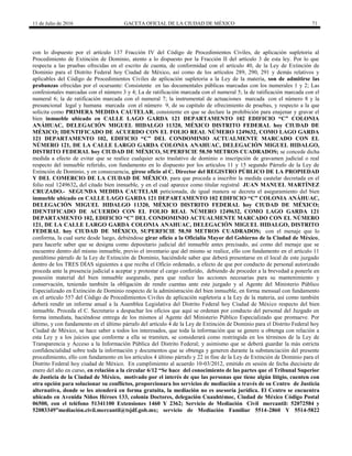 11 de Julio de 2016 GACETA OFICIAL DE LA CIUDAD DE MÉXICO 71
con lo dispuesto por el artículo 137 Fracción IV del Código de Procedimientos Civiles, de aplicación supletoria al
Procedimiento de Extinción de Dominio, atento a lo dispuesto por la Fracción II del artículo 3 de esta ley. Por lo que
respecta a las pruebas ofrecidas en el escrito de cuenta, de conformidad con el artículo 40, de la Ley de Extinción de
Dominio para el Distrito Federal hoy Ciudad de México, así como de los artículos 289, 290, 291 y demás relativos y
aplicables del Código de Procedimientos Civiles de aplicación supletoria a la Ley de la materia, son de admitirse las
probanzas ofrecidas por el ocursante: Consistente en las documentales públicas marcadas con los numerales 1 y 2; Las
confesionales marcadas con el número 3 y 4; La de ratificación marcada con el numeral 5; la de ratificación marcada con el
numeral 6; la de ratificación marcada con el numeral 7; la instrumental de actuaciones marcada con el número 8 y la
presuncional legal y humana marcada con el número 9, de su capitulo de ofrecimiento de pruebas, y respecto a la que
solicita como PRIMERA MEDIDA CAUTELAR, consistente en que se declare la prohibición para enajenar y gravar el
bien inmueble ubicado en CALLE LAGO GARDA 121 DEPARTAMENTO 102 EDIFICIO “C” COLONIA
ANÁHUAC, DELEGACIÓN MIGUEL HIDALGO 11320, MÉXICO DISTRITO FEDERAL hoy CIUDAD DE
MÉXICO; IDENTIFICADO DE ACUERDO CON EL FOLIO REAL NÚMERO 1249632, COMO LAGO GARDA
121 DEPARTAMENTO 102, EDIFICIO “C” DEL CONDOMINIO ACTUALMENTE MARCADO CON EL
NÚMERO 121, DE LA CALLE LARGO GARDA COLONIA ANAHUAC, DELEGACIÓN MIGUEL HIDALGO,
DISTRITO FEDERAL hoy CIUDAD DE MÉXICO, SUPERFICIE 58.50 METROS CUADRADOS; se concede dicha
medida a efecto de evitar que se realice cualquier acto traslativo de dominio o inscripción de gravamen judicial o real
respecto del inmueble referido, con fundamento en lo dispuesto por los artículos 11 y 15 segundo Párrafo de la Ley de
Extinción de Dominio, y en consecuencia, gírese oficio al C. Director del REGISTRO PÚBLICO DE LA PROPIEDAD
Y DEL COMERCIO DE LA CIUDAD DE MÉXICO, para que proceda a inscribir la medida cautelar decretada en el
folio real 1249632, del citado bien inmueble, y en el cual aparece como titular registral JUAN MANUEL MARTÍNEZ
CRUZADO.- SEGUNDA MEDIDA CAUTELAR peticionada, de igual manera se decreta el aseguramiento del bien
inmueble ubicado en CALLE LAGO GARDA 121 DEPARTAMENTO 102 EDIFICIO “C” COLONIA ANÁHUAC,
DELEGACIÓN MIGUEL HIDALGO 11320, MÉXICO DISTRITO FEDERAL hoy CIUDAD DE MÉXICO;
IDENTIFICADO DE ACUERDO CON EL FOLIO REAL NÚMERO 1249632, COMO LAGO GARDA 121
DEPARTAMENTO 102, EDIFICIO “C” DEL CONDOMINIO ACTUALMENTE MARCADO CON EL NÚMERO
121, DE LA CALLE LARGO GARDA COLONIA ANAHUAC, DELEGACIÓN MIGUEL HIDALGO, DISTRITO
FEDERAL hoy CIUDAD DE MÉXICO, SUPERFICIE 58.50 METROS CUADRADOS; con el menaje que lo
conforma, la cual surte desde luego, debiéndose girar oficio a la Oficialía Mayor del Gobierno de la Ciudad de México,
para hacerle saber que se designa como depositario judicial del inmueble antes precisado, así como del menaje que se
encuentre dentro del mismo inmueble, previo el inventario que del mismo se realice, ello con fundamento en el artículo 11
penúltimo párrafo de la Ley de Extinción de Dominio, haciéndole saber que deberá presentarse en el local de este juzgado
dentro de los TRES DÍAS siguientes a que reciba el Oficio ordenado, a efecto de que por conducto de personal autorizado
proceda ante la presencia judicial a aceptar y protestar el cargo conferido, debiendo de proceder a la brevedad a ponerle en
posesión material del bien inmueble asegurado, para que realice las acciones necesarias para su mantenimiento y
conservación, teniendo también la obligación de rendir cuentas ante este juzgado y al Agente del Ministerio Público
Especializado en Extinción de Dominio respecto de la administración del bien inmueble, en forma mensual con fundamento
en el artículo 557 del Código de Procedimientos Civiles de aplicación supletoria a la Ley de la materia, así como también
deberá rendir un informe anual a la Asamblea Legislativa del Distrito Federal hoy Ciudad de México respecto del bien
inmueble. Proceda el C. Secretario a despachar los oficios que aquí se ordenan por conducto del personal del Juzgado en
forma inmediata, haciéndose entrega de los mismos al Agente del Ministerio Público Especializado que promueve. Por
último, y con fundamento en el último párrafo del artículo 4 de la Ley de Extinción de Dominio para el Distrito Federal hoy
Ciudad de México, se hace saber a todos los interesados, que toda la información que se genere u obtenga con relación a
esta Ley y a los juicios que conforme a ella se tramiten, se considerará como restringida en los términos de la Ley de
Transparencia y Acceso a la Información Pública del Distrito Federal; y asimismo que se deberá guardar la más estricta
confidencialidad sobre toda la información y documentos que se obtenga y generen durante la substanciación del presente
procedimiento, ello con fundamento en los artículos 4 último párrafo y 22 in fine de la Ley de Extinción de Dominio para el
Distrito Federal hoy ciudad de México. En cumplimiento al acuerdo 10-03/2012, emitido en sesión de fecha diecisiete de
enero del año en curso, en relación a la circular 6/12 “Se hace del conocimiento de las partes que el Tribunal Superior
de Justicia de la Ciudad de México, motivado por el interés de que las personas que tiene algún litigio, cuenten con
otra opción para solucionar su conflictos, proporcionara los servicios de mediación a través de su Centro de Justicia
alternativa, donde se les atenderá en forma gratuita, la mediación no es asesoría jurídica. El Centro se encuentra
ubicado en Avenida Niños Héroes 133, colonia Doctores, delegación Cuauhtémoc, Ciudad de México Código Postal
06500, con el teléfono 51341100 Extensiones 1460 Y 2362; Servicio de Mediación Civil mercantil: 52072584 y
52083349”mediación.civil.mercantil@tsjdf.gob.mx; servicio de Mediación Familiar 5514-2860 Y 5514-5822
 