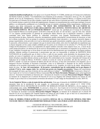 72 GACETA OFICIAL DE LA CIUDAD DE MÉXICO 11 de Julio de 2016
mediación.familiar@tsjdf.gob.mx. Con apoyo en el Acuerdo Plenario V-15/2008, emitido por el Consejo de la Judicatura
del Distrito Federal, se ordena: “Con fundamento en lo dispuesto en los artículos 17 fracción I, inciso g), 38 y 39, segundo
párrafo, de la Ley de Transparencia y Acceso a la Información Pública de la Ciudad de México, se requiere al (los) actor
(es) para que en el término de tres días contados a partir de que surta efectos el presente proveído, y al (los) demandado (s)
en el mismo término a partir de la fecha del emplazamiento, otorguen su consentimiento por escrito para restringir el acceso
público a su información confidencial, en el entendido de que su omisión a desahogar dicho requerimiento, establecerá su
negativa para dicha información sea pública. “SE HACE DEL CONOCIMIENTO DE LAS PARTES EL
CONTENIDO DEL ARTÍCULO 15 DEL REGLAMENTO DEL SISTEMA INSTITUCIONAL DE ARCHIVOS
DEL PODER JUDICIAL DE LA CIUDAD DE MÉXICO” mismo que fue aprobado por el Consejo de la Judicatura
de la Ciudad de México en acuerdo general 22-02/2012 el día diez de enero de dos mil doce y que ala letra dice artículo
15 Los órganos jurisdiccionales en plenitud de jurisdicción deben observar que la legislación sustantiva y adjetiva
contempla entre otras figuras jurídicas la: caducidad, conclusión, cosa juzgada, desechamiento, desistimiento,
desvanecimiento de datos, expiración, extinción, incompetencia, perdón, prescripción, reconocimiento de inocencia, se trate
de la última resolución, bien sea porque la sentencia correspondiente causó ejecutoria y no requiere ejecución alguna o
porque requiriéndola, existe proveído en el cual se determinó que quedó enteramente cumplida o que ya no hay motivo para
la ejecución, sobreseimiento, o por cualquier otra que la misma norma señala, entre otros los duplicados de expedientes que
se hayan integrado con las copias simples exhibidas por las partes en los términos de los artículos 57 y 95 fracción IV del
Código de Procedimientos Civiles, los cuadernillos de amparo también conocidos como amparos locos, etc., a través de las
cuales puede procederse a la destrucción de los acervos documentales que se encuentran en resguardo en sus archivos. Por
lo que, mediante el acuerdo que se sirvan dictar en cada una de las determinaciones que correspondan a las figuras jurídicas
referidas, deberán notificar al promovente ó promoventes que una vez transcurrido el termino de NOVENTA DIAS
NATURALES de la publicación que al efecto se lleve a cabo de este acuerdo, serán destruidos los documentos base o
prueba, así como el expediente con sus cuadernos que se hayan formado con motivo de la acción ejercitada, por lo que
dentro del plazo concedido deberán solicitar su devolución.-De conformidad con los Acuerdos Generales del Consejo de la
Judicatura de la Ciudad de México 36-48/2012, emitido en sesión de veinte de noviembre del año dos mil doce y 50-
09/2013, emitido en sesión de veintiséis de febrero del año dos mil trece, se hace del conocimiento a los litigantes, que se
delegaron diversas facultades al Secretario Conciliador, como es la elaboración y despacho de los oficios necesarios
ordenados en los acuerdos relacionados con los juicios radicados en los juzgados, así como los de índole administrativa,
dentro de otras. Se hace del conocimiento de las partes contendientes que de conformidad con lo que dispone el
artículo 17 de la carta magna, todos los servicios que presta este Juzgado son gratuitos “Hágase del conocimiento
del encargado del turno, que tiene el término de Ley, para elaborar el trabajo”. . NOTIFÍQUESE. Lo proveyó y firma la C.
Juez Cuarto de lo Civil de la Ciudad de México Licenciada Flor de María Hernández Mijangos quien actúa legalmente
ante la C. Secretaria Conciliadora en funciones de C. Secretaria de Acuerdos Licenciada Marycarmen Delgado Villagrán,
en términos de lo dispuesto por el artículo 60 fracción IV de la Ley Orgánica del Tribunal Superior de Justicia de esta
Ciudad, lo que se hace de su conocimiento en términos del artículo 115 del Código de Procedimientos Civiles. DOY FE.
En la Ciudad de México a ocho de junio del dos mil dieciséis. Visto que el domicilio de NOHEMÍ GÓMEZ BORJA, se
encuentra fuera de la jurisdicción de este juzgado, en consecuencia gírese atento exhorto al C. JUEZ CIVIL
COMPETENTE EN EL MUNICIPIO DE ECATEPEC DE MORELOS ESTADO DE MÉXICO, a fin de emplazar a la
codemandada antes citada. NOTIFÍQUESE. Lo proveyó y firma la C. Juez Cuarto de lo Civil de la Ciudad de México
Licenciada Flor de María Hernández Mijangos quien actúa legalmente ante la C. Secretaria Conciliadora en funciones de
C. Secretaria de Acuerdos Licenciada Marycarmen Delgado Villagrán, en términos de lo dispuesto por el artículo 60
fracción IV de la Ley Orgánica del Tribunal Superior de Justicia de esta Ciudad, lo que se hace de su conocimiento en
términos del artículo 115 del Código de Procedimientos Civiles. DOY FE.
PARA SU DEBIDA PUBLICACIÓN EN LA GACETA OFICIAL DE LA CIUDAD DE MÉXICO, POR TRES
VECES DE TRES EN TRES DÍAS DEBIENDO MEDIAR ENTRE CADA PUBLICACIÓN DOS DÍAS HÁBILES.
CIUDAD DE MÉXICO A 7 DE JUNIO DEL 20016
LA C. SECRETARIA DE ACUERDOS POR MINISTERIO DE LEY
(Firma)
LIC. MARYCARMEN DELGADO VILLAGRÁN
 