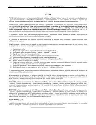 74 GACETA OFICIAL DE LA CIUDAD DE MÉXICO 11 de Julio de 2016
AVISO
PRIMERO. Se da a conocer a la Administración Pública de la Ciudad de México; Tribunal Superior de Justicia y Asamblea Legislativa;
Órganos Autónomos en la Ciudad de México; Dependencias y Órganos Federales; así como al público en general, los requisitos que
habrán de contener los documentos para su publicación en la Gaceta Oficial de la Ciudad de México, siendo los siguientes:.
1. El documento a publicar deberá presentarse ante la Unidad Departamental de Publicaciones para su revisión, autorización y según el
caso, cotización con un mínimo de 4 días hábiles de anticipación a la fecha en que se requiera sea publicado, esto para el caso de
las publicaciones ordinarias, si se tratase de las inserciones urgentes a que hace referencia el Código Fiscal del Distrito Federal,
estas se sujetarán a la disposición de espacios que determine la citada Unidad Departamental, esto en el horario de 9:00 a 13:30
horas, acompañado de la solicitud de inserción dirigida al titular de la Dirección General Jurídica y de Estudios Legislativos.
El documento a publicar tendrá que presentarse en original legible y debidamente firmado, señalando el nombre y cargo de quien lo
suscribe, asimismo, deberá ser rubricado en todas las fojas que lo integren.
2. Tratándose de documentos que requieran publicación consecutiva, se anexarán tantos originales o copias certificadas como
publicaciones se requieran.
3. La información a publicar deberá ser grabada en disco compacto, siendo un archivo generado en procesador de texto Microsoft Word
en cualquiera de sus versiones, con las siguientes especificaciones:
I. Página tamaño carta;
II. Márgenes en página vertical: Superior 3, inferior 2, izquierdo 2 y derecho 2;
III. Márgenes en página horizontal: Superior 2, inferior 2, izquierdo 2 y derecho 3;
IV. Tipo de letra Times New Roman, tamaño 10;
V. Dejar un renglón como espacio entre cada párrafo, teniendo interlineado sencillo;
VI. No incluir ningún elemento en el encabezado o pie de página del documento;
VII. Presentar los Estados Financieros o las Tablas Numéricas en tablas generadas en Word;
VIII. Rotular el disco con el título del documento;
IX. No utilizar la función de Revisión o control de cambios, ya que al insertar el documento en la Gaceta Oficial, se generarán cuadros
de dialogo que interfieren con la elaboración del ejemplar;
X. No utilizar numeración o incisos automáticos, así como cualquier función automática en el documento; y
XI. La fecha de firma del documento a insertar deberá ser anterior a la fecha de publicación
Es importante destacar que la ortografía y contenido de los documentos publicados en la Gaceta Oficial de la Ciudad de México son de
estricta responsabilidad de los solicitantes.
4. La cancelación de publicaciones en la Gaceta Oficial de la Ciudad de México, deberá solicitarse por escrito, con 3 días hábiles de
anticipación a la fecha de publicación, para el caso de publicaciones ordinarias, si se trata de publicaciones urgentes, será con al menos un
día de antelación a la publicación, en el horario establecido en el segundo numeral de este aviso.
SEGUNDO. Se hace del conocimiento de la Administración Pública de la Ciudad de México; Tribunal Superior de Justicia y Asamblea
Legislativa; Órganos Autónomos en la Ciudad de México; Dependencias y Órganos Federales; así como al público en general, que a
partir de la primera emisión que se efectué a partir del 2 de febrero de 2016, de este Órgano de Difusión Oficial, la Época inserta en el
Índice será la Décima Novena.
TERCERO. Se hace del conocimiento de la Administración Pública de la Ciudad de México; Tribunal Superior de Justicia y Asamblea
Legislativa; Órganos Autónomos en la Ciudad de México; Dependencias y Órganos Federales; así como al público en general, que la
publicación de la Gaceta Oficial de la Ciudad de México se realizará de lunes a viernes, en días hábiles, pudiéndose habilitar, a juicio de
esta Dirección General Jurídica y de Estudios Legislativos, tantos números extraordinarios como se requieran, así como emitir
publicaciones en días inhábiles para satisfacer las necesidades del servicio.
AVISO IMPORTANTE
Las publicaciones que aparecen en la presente edición son tomadas de las fuentes (documentos originales), proporcionadas por los interesados,
por lo que la ortografía y contenido de los mismos son de estricta responsabilidad de los solicitantes.
 