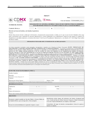 8 GACETA OFICIAL DE LA CIUDAD DE MÉXICO 11 de Julio de 2016
Anexo 4
de de
Calle, Número, Colonia, Delegación, C.P.
Identificación Oficial Vigente
Legalización
Folio
Número de documentos
País en cuyo territorio surtirá efectos el documento
Clave de formato:
Folio:
TCEJUR-DGJEL_LYA_1
Información al interesado sobre el tratamiento de sus datos personales
Director (a) General Jurídica y de Estudios Legislativos
Ciudad de México, a
NOMBRE DEL TRÁMITE:
LEGALIZACIÓN Y/O APOSTILLA DE FIRMA Y SELLO EN DOCUMENTOS PÚBLICOS EXPEDIDOS
POR SERVIDORES PÚBLICOS O NOTARIOS PÚBLICOS DE LA CIUDAD DE MÉXICO
Número / Folio
Domicilio
TRÁMITE QUE SOLICITA
(Credencial para votar, Pasaporte, Cartilla del Servicio Militar Nacional, Cédula Profesional, Documento Migratorio.)
Formato de solicitud debidamente requisitado (original y copia).
Comprobante del pago de derechos correspondiente (Línea de captura y
baucher en original).
Presente
Nombre Completo
Documento original expedido por Servidor Público o Notario Público de
la Ciudad de México, que contenga sello y firma autógrafa.
Declaro bajo protesta de decir verdad que la información y documentación proporcionada es verídica, por lo que en caso de existir falsedad en ella, tengo
pleno conocimiento que se aplicarán las sanciones administrativas y penas establecidas en los ordenamientos respectivos para quienes se conducen con
falsedad ante la autoridad competente, en términos del artículo 32 de la Ley de Procedimiento Administrativo, con relación al 311 del Código Penal, ambos
del Distrito Federal.
Apostilla ( )
REQUISITOS
( )
Folio
Los da tos pe rsona le s re c a ba dos se rá n prote gidos, inc orpora dos y tra ta dos e n e l Siste ma de Da tos Pe rsona le s DATO S P ERS O NALES DE
LEG ALIZACIÓ N Y AP O S TILLA DE DO CUMENTO S P ÚBLICO S DE LA CIUDAD DE MÉXICO , e lc ua l tie ne su funda me nto e n la Co ns tituc ió n
P o lític a d e lo s Es ta d o s Unid o s Me xic a no s , Artíc ulo s 6 , Ap a rta d o A y 16 , p ub lic a d a e n e l Dia rio O fic ia l d e la Fe d e ra c ió n e l 5 d e
fe b re ro d e 19 17 , última re fo rma p ub lic a d a e l 0 8 d e o c tub re d e 2 0 13 ; Le y O rg á nic a d e la Ad minis tra c ió n P úb lic a d e l Dis trito
Fe d e ra l, Artíc ulo 3 5 Fra c c ió n XXI p ub lic a d a e n la G a c e ta O fic ia l d e l Dis trito Fe d e ra l e l 2 9 d e d ic ie mb re d e 19 9 8 , última re fo rma
p ub lic a d a e l 2 9 d e e ne ro d e 2 0 13 . Los da tos son obliga torios y sin e llos no podrá a c c e de r a l se rvic io o c omple ta r e l trá mite de AP O S TILLA DE
DO CUMENTO S Y LEG ALIZACIÓ N DE FIRMA Y S ELLO EN DO CUMENTO S P ÚBLICO S DE LA CIUDAD DE MÉXICO . Asimismo, se le informa
que sus da tos no podrá n se r difundidos sin su c onse ntimie nto e xpre so, sa lvo la s e xc e pc ione s pre vista s e n la Le y. El re sponsa ble de l Siste ma de Da tos
Pe rsona le s e s LIC. CLAUDIA LUENG AS ES CUDERO , y la dire c c ión donde podrá e je rc e r los de re c hos de a c c e so, re c tific a c ión, c a nc e la c ión y
oposic ión, a sí c omo la re voc a c ión de l c onse ntimie nto e s Ca nd e la ria d e lo s P a to s s /n, P la nta Ba ja , Co lo nia Die z d e Ma y o , De le g a c ió n
Ve nus tia no Ca rra nz a , Ciud a d d e Mé xic o , Có d ig o P o s ta l 15 2 9 0 , O fic ina d e Info rma c ió n P úb lic a d e la Co ns e je ría Juríd ic a y d e
S e rv ic io s Le g a le s . El titula r de los da tos podrá dirigirse a l Instituto de Ac c e so a la Informa c ión Públic a y Prote c c ión de Da tos Pe rsona le s de l Distrito
Fe de ra l, donde re c ibirá a se soría sobre los de re c hos que tute la la Le y de Prote c c ión de Da tos Pe rsona le s pa ra e l Distrito Fe de ra l a l te lé fono 56 36 46 36;
c orre o e le c trónic o: da tospe rsona le s@infodf.org.mx o e n la pá gina www.infodf.org.mx.
DATOS DEL SOLICITANTE (PERSONA FÍSICA)
Teléfono
Identificación oficial vigente del solicitante del trámite (Credencial para
votar, Cartilla del Servicio Militar Nacional, Pasaporte, Cédula Profesional o
en su caso Tarjeta de Residencia), en original y copia simple.
CONSEJERÍA
JURÍDICA Y DE
ESTUDIOS LEGALES
 