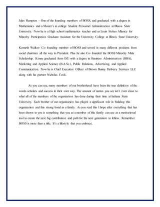 Jules Hampton – One of the founding members of BOSS, and graduated with a degree in
Mathematics and a Master’s in college Student Personnel Administration at Illinois State
University. Now he is a High school mathematics teacher and as Louis Stokes Alliance for
Minority Participation Graduate Assistant for the University College at Illinois State University.
Kenneth Walker- Co- founding member of BOSS and served in many different positions from
social chairman all the way to President. Plus he also Co- founded the BOSS Minority Male
Scholarship. Kenny graduated from ISU with a degree in Business Administration (BBA),
Marketing and Applied Science (B.A.Sc.), Public Relations, Advertising, and Applied
Communication. Now he is Chief Executive Officer of Brown Bunny Delivery Services LLC
along with his partner Nicholas Cook.
As you can see, many members of our brotherhood have been the true definition of the
words scholars and success in their own way. The amount of names you see isn’t even close to
what all of the members of the organization has done during their time at Indiana State
University. Each brother of our organization has played a significant role in building this
organization and this strong bond as a family. As you read this I hope after everything that has
been shown to you is something that you as a member of this family can use as a motivational
tool to create the next big contribution and path for the next generation to follow. Remember
BOSS is more than a title; It’s a lifestyle that you embrace.
 