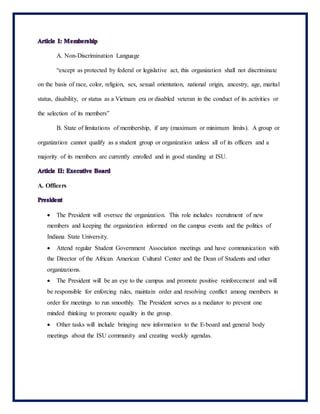 A. Non-Discrimination Language
“except as protected by federal or legislative act, this organization shall not discriminate
on the basis of race, color, religion, sex, sexual orientation, national origin, ancestry, age, marital
status, disability, or status as a Vietnam era or disabled veteran in the conduct of its activities or
the selection of its members”
B. State of limitations of membership, if any (maximum or minimum limits). A group or
organization cannot qualify as a student group or organization unless all of its officers and a
majority of its members are currently enrolled and in good standing at ISU.
A. Officers
 The President will oversee the organization. This role includes recruitment of new
members and keeping the organization informed on the campus events and the politics of
Indiana State University.
 Attend regular Student Government Association meetings and have communication with
the Director of the African American Cultural Center and the Dean of Students and other
organizations.
 The President will be an eye to the campus and promote positive reinforcement and will
be responsible for enforcing rules, maintain order and resolving conflict among members in
order for meetings to run smoothly. The President serves as a mediator to prevent one
minded thinking to promote equality in the group.
 Other tasks will include bringing new information to the E-board and general body
meetings about the ISU community and creating weekly agendas.
 