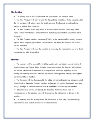  The primary role of the Vice President will be academic and retention efforts.
 The Vice President will serve as chair for the academic committee. As the academic chair
the vice president will set up events that enrich personal development toward academic
success at Indiana State University.
 The Vice President holds study tables to increase student success. These study tables
create a sense of brotherhood and commitment by holding each member accountable for his
academics.
 The Vice President monitors members GPAs by having them complete monthly progress
reports. These progress reports foster communication and interaction between the member
and his instructors.
 The Vice President will assist the president in overseeing the organization and have direct
communication with the president.
 The secretary will be responsible for taking details notes and minutes during both the E-
board meetings and General Body meetings. After each meeting the Secretary will send out
the minutes taken to all the members of the organization and at the beginning of each
meeting the secretary will make sure that the minutes for the previous meeting are complete
and approved by all members.
 The Secretary will also be responsible for taking roll call and monitoring attendance at all
Brotherhood of Successful Scholars meetings and events. If a member has missed more than
two (2) meetings in a row the secretary will be responsible for contacting the member.
 All notifications will be sent through the Secretary. Members should send all
communication to the secretary who will then send out the information to the rest of the
members.
 The secretary will also be responsible for the creation of the Calling Tree and making
sure members have contact information for other members.
 