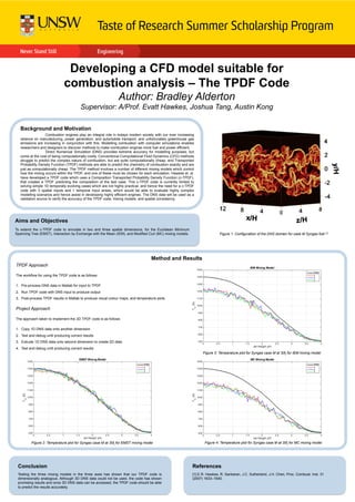 Developing a CFD model suitable for
combustion analysis – The TPDF Code
Author: Bradley Alderton
Supervisor: A/Prof. Evatt Hawkes, Joshua Tang, Austin Kong
Background and Motivation
Combustion engines play an integral role in todays modern society with our ever increasing
reliance on manufacturing, power generation, and automobile transport, and unfortunately greenhouse gas
emissions are increasing in conjunction with this. Modelling combustion with computer simulations enables
researchers and designers to discover methods to make combustion engines more fuel and power efficient.
Direct Numerical Simulation (DNS) provides extreme accuracy for modelling purposes, but
come at the cost of being computationally costly. Conventional Computational Fluid Dynamics (CFD) methods
struggle to predict the complex nature of combustion, but are quite computationally cheap, and Transported
Probability Density Function (TPDF) methods are able to predict the chemistry of combustion exactly and are
just as computationally cheap. The TPDF method involves a number of different mixing models which control
how the mixing occurs within the TPDF, and one of these must be chosen for each simulation. Hawkes et. al.
have developed a TPDF code which uses a Composition Transported Probability Density Function (c-TPDF),
that creates a TPDF predicting the composition of the test case. This c-TPDF code is currently limited to
solving simple 1D temporally evolving cases which are not highly practical, and hence the need for a c-TPDF
code with 3 spatial inputs and 1 temporal input arises, which would be able to evaluate highly complex
modelling scenarios and hence assist in developing highly efficient engines. The DNS data will be used as a
validation source to verify the accuracy of the TPDF code, mixing models, and spatial consistency.
Aims and Objectives
To extend the c-TPDF code to simulate in two and three spatial dimensions, for the Euclidean Minimum
Spanning Tree (EMST), Interaction by Exchange with the Mean (IEM), and Modified Curl (MC) mixing models.
Conclusion
Testing the three mixing models in the three axes has shown that our TPDF code is
dimensionally analogous. Although 3D DNS data could not be used, the code has shown
promising results and once 3D DNS data can be accessed, the TPDF code should be able
to predict the results accurately.
Method and Results
TPDF Approach
The workflow for using the TPDF code is as follows
1.  Pre-process DNS data in Matlab for input to TPDF
2.  Run TPDF code with DNS input to produce output
3.  Post-process TPDF results in Matlab to produce visual colour maps, and temperature plots
Project Approach
The approach taken to implement the 3D TPDF code is as follows
1.  Copy 1D DNS data onto another dimension
2.  Test and debug until producing correct results
3.  Extrude 1D DNS data onto second dimension to create 2D data
4.  Test and debug until producing correct results
References
[1] E.R. Hawkes, R. Sankaran, J.C. Sutherland, J.H. Chen, Proc. Combust. Inst. 31
(2007) 1633–1640.
Figure 1: Configuration of the DNS domain for case M Syngas fuel [1]	
Figure 3: Temperature plot for Syngas case M at 30tj for IEM mixing model	
Figure 2: Temperature plot for Syngas case M at 30tj for EMST mixing model	
 Figure 4: Temperature plot for Syngas case M at 30tj for MC mixing model	
 