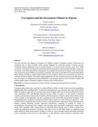 Journal of Economics and Sustainable Development                                              www.iiste.org
ISSN 2222-1700 (Paper) ISSN 2222-2855 (Online)
Vol.2, No.4, 2011


           Corruption and the Investment Climate in Nigeria
                                             Fabayo Joseph A.
                         Department of Economics, Obafemi Awolowo University
                                         Ile-Ife, Osun State, Nigeria
                                       E-mail: jfabayo@unife.edu.ng


                              Posu Sunday Mauton A. (Corresponding author)
                             Department of Economics, Osun State University
                                    Okuku Campus, Osun State, Nigeria
                                      E-mail: smaposu2@yahoo.com


                                            Obisanya Adesile A.
                              Department of Economics, University of Lagos
                                            Lagos State, Nigeria
                                     E-mail: thegoldentreasure@yahoo.com


Abstract
The poor and the rich engage in corruption for different reasons. Corruption reduces effectiveness of
investment due to theft of public funds initially budgeted for achieving realistic economic growth.
Corruption imposes additional costs on growth process as it diverts scarce resources away from viable
investment. It increases the degree of uncertainty and risk associated with investment and drives away new
investment. This study analysed the consequences of corruption on investment in Nigeria. Data on the study
were analysed using the Ordinary Least Square technique. The study reveals that low Corruption Perception
Index ranking on Nigeria, which implies high level of corruption, leads to low investment and thus low
economic growth in Nigeria. This study suggests application of anti-corruption policies on all and sundry to
raise the degree of transparency and accountability in governance which in turn will lead to higher CPI
ranking, higher degree of openness, higher investment and economic growth.
Keywords: Corruption, Investment, Economic Growth, Transparency International, Governance.
1. Introduction
Corruption takes many forms such that it is often difficult to define in order to meet universal acceptability
(Shahabuddin 2002, and Moore 2007). Its definition and application vary with time, place and culture (Aluko
2005). Corruption is generally conceived to mean abuse of public office for private gain (Shleifer & Vishny
1993, Kaufmann 1997, and Bahmani-Oskooee & Nasir 2002). In scope, it is not limited to financial
rewards as perceived by many people. It touches material possession, integrity, moral values and the society
or the economy on the aggregate, and thus, encompasses both institutional and personal decadence. In its
disaggregated form, elements of corruption include forgery, lateness to work, having no regard for rules
and laws, bribery, embezzlement, laziness at work, sexual gratification, lobbying for unmerited status/favor,
robbery, cultism, falsifying records, admission racketeering, assigning of grading of scripts to
non-academics, absenteeism from seminars and meetings, and examination malpractices among others
(Altas 1968, Ogundele 2005, Olusina-Daniel & Okunlola 2005), though some of these concepts have
conflicting definitional problem. Corruption takes place when an individual adopts an unapproved and
unfair method to obtain some benefits, whether as a taker or a giver, through socially and legally prohibited
course of action(s). Every bad act or bad behavior is thus linked to and/or termed as corruption. Such
                                                     115
 