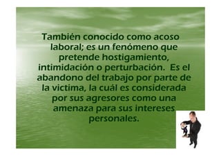 También conocido como acosoTambién conocido como acoso
laboral; es un fenómeno quelaboral; es un fenómeno que
pretende hostigamiento,pretende hostigamiento,p g ,p g ,
intimidación o perturbación. Es elintimidación o perturbación. Es el
abandono del trabajo por parte deabandono del trabajo por parte deabandono del trabajo por parte deabandono del trabajo por parte de
la victima, la cuál es consideradala victima, la cuál es considerada
por sus agresores como unapor sus agresores como una
amenaza para sus interesesamenaza para sus intereses
personales.personales.
 