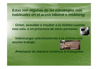 Estas son algunas de las estrategias másEstas son algunas de las estrategias másEstas son algunas de las estrategias másEstas son algunas de las estrategias más
habituales en el acoso laboral o mobbing:habituales en el acoso laboral o mobbing:
Gritar, avasallar o insultar a la víctima cuandoGritar, avasallar o insultar a la víctima cuando
esta sola, o en presencia de otras personas.esta sola, o en presencia de otras personas.
Sobrecargar selectivamente a la víctima conSobrecargar selectivamente a la víctima con
mucho trabajomucho trabajomucho trabajo.mucho trabajo.
Amenazar de manera continua al trabajador.Amenazar de manera continua al trabajador.
 