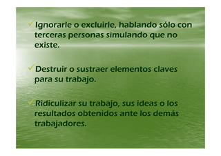 Ignorarle o excluirle hablando sólo conIgnorarle o excluirle hablando sólo conIgnorarle o excluirle, hablando sólo conIgnorarle o excluirle, hablando sólo con
terceras personas simulando que noterceras personas simulando que no
i ti texiste.existe.
Destruir o sustraer elementos clavesDestruir o sustraer elementos claves
para su trabajopara su trabajopara su trabajo.para su trabajo.
Ridiculizar su trabajo, sus ideas o losRidiculizar su trabajo, sus ideas o los
resultados obtenidos ante los demásresultados obtenidos ante los demásresultados obtenidos ante los demásresultados obtenidos ante los demás
trabajadores.trabajadores.
 