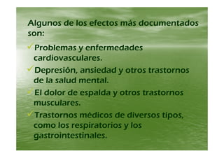 Algunos de los efectos más documentadosAlgunos de los efectos más documentadosAlgunos de los efectos más documentadosAlgunos de los efectos más documentados
son:son:
Problemas y enfermedadesProblemas y enfermedades
cardiovasculares.cardiovasculares.
Depresión, ansiedad y otros trastornosDepresión, ansiedad y otros trastornos
de la salud mentalde la salud mentalde la salud mental.de la salud mental.
El dolor de espalda y otros trastornosEl dolor de espalda y otros trastornosp yp y
musculares.musculares.
Trastornos médicos de diversos tiposTrastornos médicos de diversos tiposTrastornos médicos de diversos tipos,Trastornos médicos de diversos tipos,
como los respiratorios y loscomo los respiratorios y los
i i li i lgastrointestinales.gastrointestinales.
 