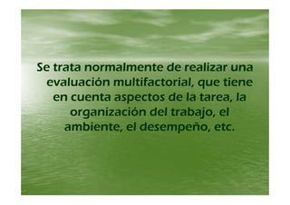 Se trata normalmente de realizar unaSe trata normalmente de realizar una
l ió ltif t i l til ió ltif t i l tievaluación multifactorial, que tieneevaluación multifactorial, que tiene
en cuenta aspectos de la tarea, laen cuenta aspectos de la tarea, lapp
organización del trabajo, elorganización del trabajo, el
ambiente el desempeño etcambiente el desempeño etcambiente, el desempeño, etc.ambiente, el desempeño, etc.
 