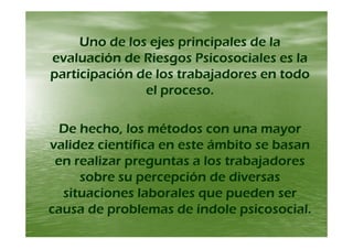 Uno de los ejes principales de laUno de los ejes principales de laUno de los ejes principales de laUno de los ejes principales de la
evaluación de Riesgos Psicosociales es laevaluación de Riesgos Psicosociales es la
participación de los trabajadores en todoparticipación de los trabajadores en todo
el proceso.el proceso.pp
D h h l é dD h h l é dDe hecho, los métodos con una mayorDe hecho, los métodos con una mayor
validez científica en este ámbito se basanvalidez científica en este ámbito se basan
en realizar preguntas a los trabajadoresen realizar preguntas a los trabajadores
sobre su percepción de diversassobre su percepción de diversassobre su percepción de diversassobre su percepción de diversas
situaciones laborales que pueden sersituaciones laborales que pueden ser
causa de problemas de índole psicosocialcausa de problemas de índole psicosocialcausa de problemas de índole psicosocial.causa de problemas de índole psicosocial.
 