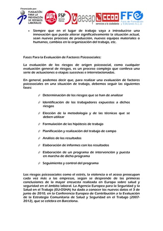 Financiado por:
 Siempre que en el lugar de trabajo vaya a introducirse una
innovación que pueda alterar significativamente la situación actual,
sean nuevos procesos de producción, nuevos equipos materiales o
humanos, cambios en la organización del trabajo, etc.
Fases Para la Evaluación de Factores Psicosociales:
La evaluación de los riesgos de origen psicosocial, como cualquier
evaluación general de riesgos, es un proceso complejo que conlleva una
serie de actuaciones o etapas sucesivas e interrelacionadas.
En general, podemos decir que, para realizar una evaluación de factores
psicosociales en una situación de trabajo, debemos seguir las siguientes
fases:
 Determinación de los riesgos que se han de analizar
 Identificación de los trabajadores expuestos a dichos
riesgos
 Elección de la metodología y de las técnicas que se
deben utilizar
 Formulación de las hipótesis de trabajo
 Planificación y realización del trabajo de campo
 Análisis de los resultados
 Elaboración de informes con los resultados
 Elaboración de un programa de intervención y puesta
en marcha de dicho programa
 Seguimiento y control del programa
Los riesgos psicosociales como el estrés, la violencia o el acoso preocupan
cada vez más a las empresas, según se desprende de las primeras
conclusiones de la mayor encuesta realizada en Europa sobre salud y
seguridad en el ámbito laboral. La Agencia Europea para la Seguridad y la
Salud en el Trabajo (EU-OSHA) ha dado a conocer los nuevos datos el 3 de
junio de 2010, en la Conferencia Europea de Contribución a la Evaluación
de la Estrategia Comunitaria de Salud y Seguridad en el Trabajo (2007-
2012), que se celebra en Barcelona.
 