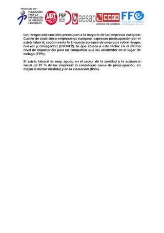Financiado por:
Los riesgos psicosociales preocupan a la mayoría de las empresas europeas
Cuatro de cada cinco empresarios europeos expresan preocupación por el
estrés laboral, según revela la Encuesta europea de empresas sobre riesgos
nuevos y emergentes (ESENER), lo que coloca a este factor en el mismo
nivel de importancia para las compañías que los accidentes en el lugar de
trabajo (79%).
El estrés laboral es muy agudo en el sector de la sanidad y la asistencia
social (el 91 % de las empresas lo consideran causa de preocupación, en
mayor o menor medida) y en la educación (84%).
 