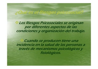 Q é l Ri i i l?Q é l Ri i i l?¿Qué es el Riesgos psicosocial?¿Qué es el Riesgos psicosocial?
Los Riesgos Psicosociales se originanLos Riesgos Psicosociales se originan
por diferentes aspectos de laspor diferentes aspectos de laspor diferentes aspectos de laspor diferentes aspectos de las
condiciones y organización del trabajo.condiciones y organización del trabajo.
Cuando se producen tiene unaCuando se producen tiene unapp
incidencia en la salud de las personas aincidencia en la salud de las personas a
través de mecanismos psicológicos ytravés de mecanismos psicológicos yp g yp g y
fisiológicos.fisiológicos.
 