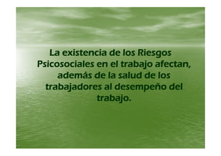 La existencia de los RiesgosLa existencia de los Riesgos
Psicosociales en el trabajo afectan,Psicosociales en el trabajo afectan,
además de la salud de losademás de la salud de losademás de la salud de losademás de la salud de los
trabajadores al desempeño deltrabajadores al desempeño del
t b jt b jtrabajo.trabajo.
 