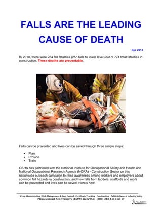 FALLS ARE THE LEADING
CAUSE OF DEATH
Dec 2013
In 2010, there were 264 fall fatalities (255 falls to lower level) out of 774 total fatalities in
construction. These deaths are preventable.
Falls can be prevented and lives can be saved through three simple steps:
 Plan
 Provide
 Train
OSHA has partnered with the National Institute for Occupational Safety and Health and
National Occupational Research Agenda (NORA) - Construction Sector on this
nationwide outreach campaign to raise awareness among workers and employers about
common fall hazards in construction, and how falls from ladders, scaffolds and roofs
can be prevented and lives can be saved. Here's how:
Wrap Administration  Risk Management & Loss Control  Certificate Tracking  Construction - Public & General Industry Safety
Please contact Neil Trenerry CESSWI Lic#2956: (888)-240-4431 Ext 17
 