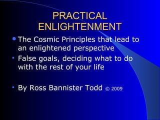 PRACTICALPRACTICAL
ENLIGHTENMENTENLIGHTENMENT
The Cosmic Principles that lead to
an enlightened perspective

False goals, deciding what to do
with the rest of your life

By Ross Bannister Todd © 2009
 