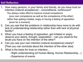 18
Self Reflection
1. How many persons, in your family and friends, do you have trust on
intention (natural acceptance) – unconditional, continuous?
You always make effort to improve mutual competence
(your own competence as well as the competence of the other)
rather than getting irritated, angry or having a feeling of opposition
(even for a moment)
2. Can you see that the problems in relationship have more to do with
lack of understanding relationship rather than with lack of physical
facility?
3. When you have a feeling of opposition, get irritated or angry,
observe your desire, thought, expectation – can you observe the
doubt you have on the intention of the other?
4. Can you see your own intention (natural acceptance) clearly?
[Then you can conclude about the intention of the other also]
5. What is the basis for trust on intention…
- Right understanding (of Human Being, Human Relationship…)
- Experience of events
 