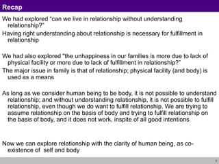 3
Recap
We had explored “can we live in relationship without understanding
relationship?”
Having right understanding about relationship is necessary for fulfillment in
relationship
We had also explored "the unhappiness in our families is more due to lack of
physical facility or more due to lack of fulfillment in relationship?”
The major issue in family is that of relationship; physical facility (and body) is
used as a means
As long as we consider human being to be body, it is not possible to understand
relationship; and without understanding relationship, it is not possible to fulfill
relationship, even though we do want to fulfill relationship. We are trying to
assume relationship on the basis of body and trying to fulfill relationship on
the basis of body, and it does not work, inspite of all good intentions
Now we can explore relationship with the clarity of human being, as co-
existence of self and body
 