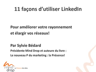11 façons d’utiliser LinkedIn 
Pour améliorer votre rayonnement 
et élargir vos réseaux! 
Par Sylvie Bédard 
Présidente Mind Drop et auteure du livre : 
Le nouveau P du marketing : la Présence!  