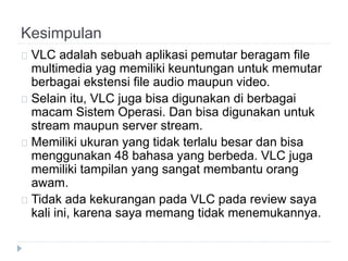 Kesimpulan
VLC adalah sebuah aplikasi pemutar beragam file
multimedia yag memiliki keuntungan untuk memutar
berbagai ekstensi file audio maupun video.
Selain itu, VLC juga bisa digunakan di berbagai
macam Sistem Operasi. Dan bisa digunakan untuk
stream maupun server stream.
Memiliki ukuran yang tidak terlalu besar dan bisa
menggunakan 48 bahasa yang berbeda. VLC juga
memiliki tampilan yang sangat membantu orang
awam.
Tidak ada kekurangan pada VLC pada review saya
kali ini, karena saya memang tidak menemukannya.
 