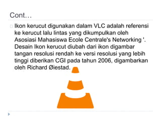 Cont…
Ikon kerucut digunakan dalam VLC adalah referensi
ke kerucut lalu lintas yang dikumpulkan oleh
Asosiasi Mahasiswa Ecole Centrale's Networking '.
Desain Ikon kerucut diubah dari ikon digambar
tangan resolusi rendah ke versi resolusi yang lebih
tinggi diberikan CGI pada tahun 2006, digambarkan
oleh Richard Øiestad.
 